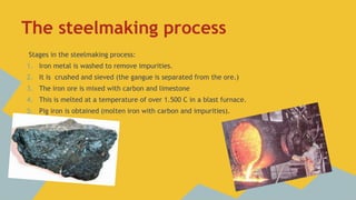 The steelmaking process
Stages in the steelmaking process:
1. Iron metal is washed to remove impurities.
2. It is crushed and sieved (the gangue is separated from the ore.)

3. The iron ore is mixed with carbon and limestone
4. This is melted at a temperature of over 1.500 C in a blast furnace.
5. Pig iron is obtained (molten iron with carbon and impurities).

 