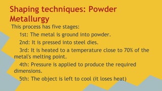 Shaping techniques: Powder
Metallurgy
This process has five stages:
1st: The metal is ground into powder.
2nd: It is pressed into steel dies.
3rd: It is heated to a temperature close to 70% of the
metal's melting point.
4th: Pressure is applied to produce the required
dimensions.
5th: The object is left to cool (it loses heat)

 