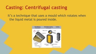 Casting: Centrifugal casting
It’s a technique that uses a mould which rotates when
the liquid metal is poured inside.

 
