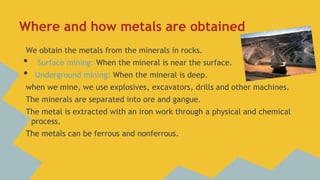 Where and how metals are obtained
We obtain the metals from the minerals in rocks.

•
•

Surface mining: When the mineral is near the surface.
Underground mining: When the mineral is deep.

when we mine, we use explosives, excavators, drills and other machines.
The minerals are separated into ore and gangue.
The metal is extracted with an iron work through a physical and chemical
process.
The metals can be ferrous and nonferrous.

 