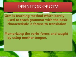 DEFINITION OF GTM
Gtm is teaching method which barely
used to teach grammar with the basic
characteristic is focuse to translation
Memorizing the verbs forms and taught
by using mother tongue.
 