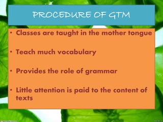 PROCEDURE OF GTM
• Classes are taught in the mother tongue
• Teach much vocabulary
• Provides the role of grammar
• Little attention is paid to the content of
texts
 