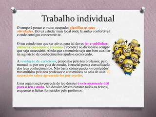 Trabalho individual
O tempo é pouco e muito ocupado: planifica as tuas
atividades. Deves estudar num local onde te sintas confortável
e onde consigas concentrar-te.
O teu estudo tem que ser ativo, para tal deves ler e sublinhar,
elaborar esquemas e resumos e recorrer ao dicionário sempre
que seja necessário. Ainda que a memória seja um bom auxiliar
na aquisição de conhecimentos ajuda-a escrevendo.
A resolução de exercícios, propostos pelo teu professor, pelo
manual ou por um guia de estudo, é crucial para a consolidação
dos teus conhecimentos. Não basta compreender os conteúdos
transmitidos pelo teu professor e construídos na sala de aula. É
necessário saber apresentá-los por escrito.
Uma organização correcta do teu dossier é extremamente útil
para o teu estudo. No dossier devem constar todos os textos,
esquemas e fichas fornecidos pelo professor.
 
