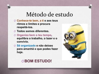 Método de estudo
O Conhece-te bem, a ti e aos teus
ritmos e limites e procura
respeitá-los.
O Todos somos diferentes.
O Organiza bem o teu tempo,
equilibra o trabalho, o lazer e o
convívio.
O Sê organizado e não deixes
para amanhã o que podes fazer
hoje.
OBOM ESTUDO!
 