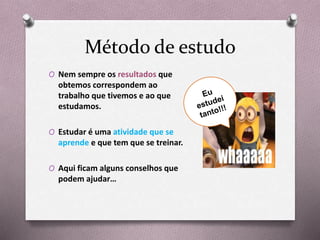 Método de estudo
O Nem sempre os resultados que
obtemos correspondem ao
trabalho que tivemos e ao que
estudamos.
O Estudar é uma atividade que se
aprende e que tem que se treinar.
O Aqui ficam alguns conselhos que
podem ajudar…
 