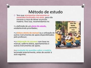 Método de estudo
O Tens que acompanhar diariamente os
conteúdos lecionados nas aulas, para não
correres o risco de deixar acumular
matéria. Para isso, recomendamos-te:
• a definição de um plano de estudo,
estabelecendo prioridades;
• a leitura atenta do manual ou a utilização de
outros instrumentos de apoio disponibilizados
pelo professor;
• a elaboração de resumos com base no
manual, caderno diário, apontamentos e
outros instrumentos de apoio;
• a resolução de questões sobre a matéria
lecionada anteriormente, antes de assistir à
aula seguinte;
Vou ter
teste,
portanto
vou
estudar!
 
