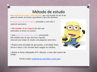 Método de estudo
• a resolução de testes , sem consulta, que vais tirando da net ou de
guias de estudo, de forma a perceberes o que não dominas;
• estuda num local tranquilo, arrumado e com todo o
material necessário;
• não estudar só na véspera dos dias que
antecedem os testes ou exames;
• uma gestão do tempo de estudo, procurando
não estudar mais do que uma hora seguida,
intercala esse tempo de estudo com pequenos intervalos;
• Pratica uma atividade de que gostes, a atividade física
alivia o stress e faz circular mais sangue no cérebro;
• dorme as horas adequadas (8 h. diárias), o sono não é perca de
tempo.
Estuda sempre confortável, sem fome e sem sono.
 