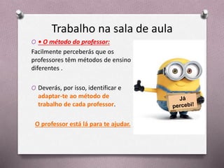 Trabalho na sala de aula
O • O método do professor:
Facilmente perceberás que os
professores têm métodos de ensino
diferentes .
O Deverás, por isso, identificar e
adaptar-te ao método de
trabalho de cada professor.
O professor está lá para te ajudar.
 