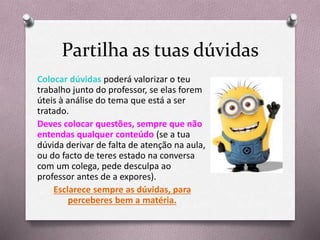Partilha as tuas dúvidas
Colocar dúvidas poderá valorizar o teu
trabalho junto do professor, se elas forem
úteis à análise do tema que está a ser
tratado.
Deves colocar questões, sempre que não
entendas qualquer conteúdo (se a tua
dúvida derivar de falta de atenção na aula,
ou do facto de teres estado na conversa
com um colega, pede desculpa ao
professor antes de a expores).
Esclarece sempre as dúvidas, para
perceberes bem a matéria.
 