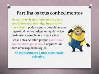 Partilha os teus conhecimentos
Deves intervir nas aulas sempre que
consideres que tens algo importante
para dizer: podes sempre completar uma
resposta de outro colega ou ajudar o teu
professor a completar um raciocínio.
Pensa antes de falar, porque falar não é
apenas dizer palavras, é organizá-las
com uma sequência lógica.
O conhecimento é uma construção
colectiva.
 