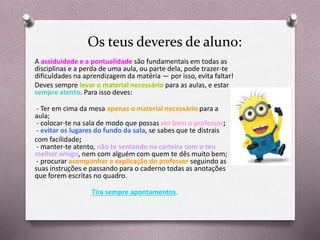 Os teus deveres de aluno:
A assiduidade e a pontualidade são fundamentais em todas as
disciplinas e a perda de uma aula, ou parte dela, pode trazer-te
dificuldades na aprendizagem da matéria — por isso, evita faltar!
Deves sempre levar o material necessário para as aulas, e estar
sempre atento. Para isso deves:
- Ter em cima da mesa apenas o material necessário para a
aula;
- colocar-te na sala de modo que possas ver bem o professor;
- evitar os lugares do fundo da sala, se sabes que te distrais
com facilidade;
- manter-te atento, não te sentando na carteira com o teu
melhor amigo, nem com alguém com quem te dês muito bem;
- procurar acompanhar a explicação do professor seguindo as
suas instruções e passando para o caderno todas as anotações
que forem escritas no quadro.
Tira sempre apontamentos.
 