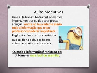 Aulas produtivas
Uma aula transmite-te conhecimentos
importantes aos quais deves prestar
atenção. Anota no teu caderno diário
toda a informação que o teu
professor considerar importante.
Regista também as conclusões do
que se diz na aula, desde que
entendas aquilo que escreves.
Quando a informação é registada por
ti, torna-se mais fácil de assimilar.
 