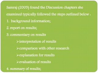 Samraj (2005) found the Discussion chapters she
examined typically followed the steps outlined below :
1. background information;
2. report on results;
3. commentary on results
interpretation of results
comparison with other research
explanation for results
evaluation of results
4. summary of results;
 