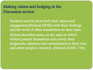 Making claims and hedging in the
Discussion section
Students need to show both their stance and
engagement (Hyland 2005b) with their findings
and the work of other researchers on their topic.
Hyland describes stance as the ways in which
writers present themselves and convey their
judgments, opinions and commitments to their own,
and other people’s, research. (Hyland 2005b: 176).
 
