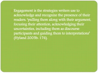 Engagement is the strategies writers use to
acknowledge and recognize the presence of their
readers: ‘pulling them along with their argument,
focusing their attention, acknowledging their
uncertainties, including them as discourse
participants and guiding them to interpretations’
(Hyland 2005b: 176).
 