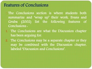 Features of Conclusions
The Conclusions section is where students both
summarize and ‘wrap up’ their work. Evans and
Gruba (2002) list the following features of
Conclusions :
1. The Conclusions are what the Discussion chapter
has been arguing for.
2. The Conclusions may be a separate chapter or they
may be combined with the Discussion chapter,
labeled ‘Discussion and Conclusions’.
 