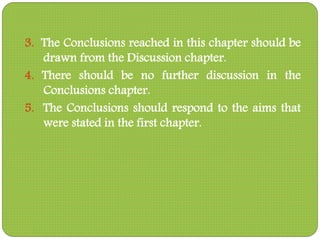 3. The Conclusions reached in this chapter should be
drawn from the Discussion chapter.
4. There should be no further discussion in the
Conclusions chapter.
5. The Conclusions should respond to the aims that
were stated in the first chapter.
 