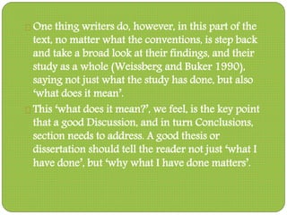 One thing writers do, however, in this part of the
text, no matter what the conventions, is step back
and take a broad look at their findings, and their
study as a whole (Weissberg and Buker 1990),
saying not just what the study has done, but also
‘what does it mean’.
This ‘what does it mean?’, we feel, is the key point
that a good Discussion, and in turn Conclusions,
section needs to address. A good thesis or
dissertation should tell the reader not just ‘what I
have done’, but ‘why what I have done matters’.
 