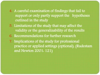 4. A careful examination of findings that fail to
support or only partly support the hypotheses
outlined in the study
5. Limitations of the study that may affect the
validity or the generalizability of the results
6. Recommendations for further research
7. Implications of the study for professional
practice or applied settings (optional). (Rudestam
and Newton 2001: 121)
 