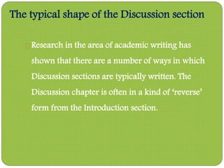 The typical shape of the Discussion section
Research in the area of academic writing has
shown that there are a number of ways in which
Discussion sections are typically written. The
Discussion chapter is often in a kind of ‘reverse’
form from the Introduction section.
 
