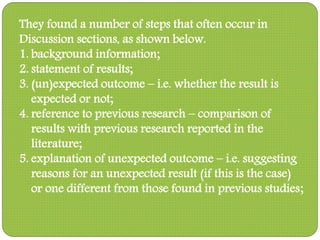 They found a number of steps that often occur in
Discussion sections, as shown below.
1. background information;
2. statement of results;
3. (un)expected outcome – i.e. whether the result is
expected or not;
4. reference to previous research – comparison of
results with previous research reported in the
literature;
5. explanation of unexpected outcome – i.e. suggesting
reasons for an unexpected result (if this is the case)
or one different from those found in previous studies;
 
