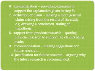 6. exemplification – providing examples to
support the explanation given in step 5;
7. deduction or claim – making a more general
claim arising from the results of the study,
e.g. drawing a conclusion, stating an
hypothesis;
8. support from previous research – quoting
previous research to support the claim/s being
made;
9. recommendation – making suggestions for
future research;
10. justification for future research – arguing why
the future research is recommended.
 