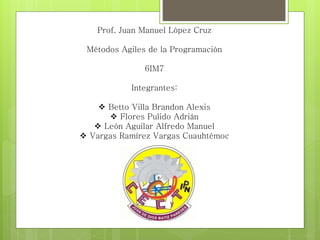 Prof. Juan Manuel López Cruz
Métodos Agiles de la Programación
6IM7
Integrantes:
 Betto Villa Brandon Alexis
 Flores Pulido Adrián
 León Aguilar Alfredo Manuel
 Vargas Ramírez Vargas Cuauhtémoc
 