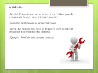 Actividades
Acción: Conjunta una serie de tareas a realizar para la
conjunción de algo relativamente grande.
Ejemplo: Realización de requerimientos.
Tarea: Es aquella que solo se requiere para concretar
pequeñas necesidades del sistema.
Ejemplo: Realizar una prueba unitaria.
 