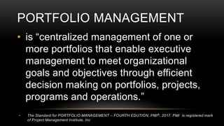 PORTFOLIO MANAGEMENT
• is “centralized management of one or
more portfolios that enable executive
management to meet organizational
goals and objectives through efficient
decision making on portfolios, projects,
programs and operations.”
• The Standard for PORTFOLIO MANAGEMENT – FOURTH EDUTION, PMI®, 2017. PMI is registered mark
of Project Management Institute, Inc
 