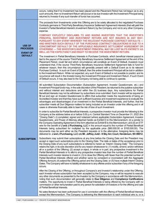 J AND J PURCHASING, LLC – PRIVATE PLACEMENT MEMORANDUM 10
occurs, noting that if no Investment has been placed and the Placement Period has not begun as to any
such amounts, then no Investment Return will accrue or be due Investor with the Investment Principal being
returned to Investor if any such transfer of funds has occurred.
USE OF
PROCEEDS
EVENT OF
DEFAULT
The proceeds from Investments under this Offering are to be solely allocated to the negotiated Purchase
Contracts germane to Third-Party Beneficiary Insurance Settlement Agreement interests (that will yield the
Investor’s Partial Beneficial Interest’s Investment Return) by the Company and not to any other Company
expense.
COMPANY EXPLICITLY DISCLAIMS TO AND WARNS INVESTORS THAT THE INVESTOR’S
PRINCIPAL INVESTMENT AND INVESTMENT RETURN ARE NOT INSURED IN ANY WAY.
PURSUANT TO ANY EVENT WHEREBY THE RELEVANT PURCHASE CONTRACT DEFAULTS —
AND WHETHER SUCH DEFAULT OF THE PURCHASE CONTRACT OBLIGATIONS IS DUE TO A
CONCOMITANT DEFAULT OF THE APPLICABLE INSURANCE SETTLEMENT AGREEMENT OR
OTHERWISE — THE INVESTOR’S INVESTMENT PRINCIPAL MAY BE LOST IN ITS ENTIRETY AS
WELL AS THE EXPECTANCY AND RIGHT TO RECEIVE THE INVESTMENT RETURN.
The investment in Partial Beneficiary Interests in Purchase Contracts, which beneficial interest payout is
tied to the payout of the source Third-Party Beneficiary Insurance Settlement Agreement at the end of the
Placement Period, could fail and which circumstance will constitute an Event of Default. Investors must
understand that, if the source Third-Party Beneficiary Insurance Settlement Agreement fails to fund for
whatever reason, then this circumstance will generally present with a Default Event as to its relevant
Purchase Contract. In such an Event of Default, then the entire Investment Principal will be lost in addition
to the Investment Return. While not expected, any such Event of Default is not possible to predict, and its
occurrence will result in the Investor losing the Investment Principal and Investment Return. If such Event
of Default occurs, it may also lead to the Company not being able to continue to operate.
SUBSCRIPTION
All submitted Subscription Documentation (Subscription Agreement, Investor Questionnaire, etc.) and
InvestmentPrincipalfundsmay,inthesolediscretionofthePresident,bereturnedtotheputativesubscriber
and without interest and deductions and within five (5) business days. Any subscriptions for Partial
Beneficial Interests may not be withdrawn by subscribers once submitted. Each investor will be required to
fill out and sign an Investor Questionnaire to affirm that subscriber meets the requirements of being an
Accredited Investor and that they have such sufficient business and investment experience to evaluate the
advantages and disadvantages of an investment in the Partial Beneficial Interests, and further, that the
subscriber meets all Due Diligence matters for being included as an Investor under this offering and in all
cases is otherwise financially able to bear the risk of loss of such Investment.
In order to subscribe for Partial Beneficial Interests, a prospective investor must provide the following to the
Company at the address below at or before 5:00 p.m. Central Standard Time on December 31, 2022 (the
“Closing Date”): (i) completed, signed and notarized (where applicable) Subscription Agreement, Investor
Questionnaire, and Power of Attorney attached hereto as Exhibit D to this Memorandum; (ii) a joinder to
the Company Operating Agreement in the form attached as Exhibit B to this Memorandum; and (iii) an ETF
wire for the benefit of J and J Purchasing, LLC in the amount equal to the number of Partial Beneficial
Interests being subscribed for multiplied by the applicable price ($80,000.00 or $100,000.00). The
documents may be sent either as the President requests or in the alternative, foregoing items may be
delivered to: J and J Purchasing, LLC c/o Mr. Jeffrey Judd - 9 Sky Arc Court, Henderson, NV 89012.
Subscribers may submit their subscriptions at any time before the Closing Date and the President may
accept or reject such subscriptions prior to the Closing Date. The date or dates of the acceptance prior to
the Closing Date of any such subscriptions is referred to herein as “Interim Closing Date.” The Company
retains the right, in its sole discretion and for any reason whatsoever to: (1) modify, amend, and/or withdraw
all or a portion of the Offering; (2) accept or reject, in whole or in part, any prospective investment in the
Partial Beneficial Interests or to allot to any prospective investor less than the number of Partial Beneficial
Interests such investor desires to invest in; (3) to close the Offering with fewer than the potential number of
Partial Beneficial Interests offered and whether same be consistent or inconsistent with the Aggregate
Offering Amount; (4) extend the Offering period and the Closing Date; or (5) have multiple Interim Closing
Dates.The Company willhave noliability whatsoevertoany offereeand/orsubscriber ifanyoftheforegoing
occurs.
After the Closing of the Offering, or throughout Company’s and Investor’s relationship under this Offering,
each Investor whose subscription has been accepted by the Company, may or will be required to execute
any other documents as presented to the Investor by the Company in accordance with this Memorandum,
noting that such documentation will generally relate to Due Diligence and Compliance Certifications
matters. The opportunity to invest in Partial Beneficial Interests is being offered by the Company with no
commission or other remuneration paid to any person for solicitation of investors or for the offering and sale
of Partial Beneficial Interests.
No sales literature has been authorized for use in connection with the offering of Partial Beneficial Interests
except this Memorandum. The Company is delivering this Memorandum to each individual who is, or is
 