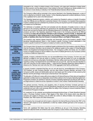J AND J PURCHASING, LLC – PRIVATE PLACEMENT MEMORANDUM 11
anticipated to be, a direct or indirect investor in the Company, and urges each individual to closely review
this Memorandum and the attachments in their entirety so that each individual can decide whether he or
she wishes to invest directly or indirectly in the Partial Beneficial Interests offered hereby.
THE INVESTORS
JOIN THE
OPERATING
AGREEMENT
BUT NOT AS
MEMBERS
The Company’s affairs will be conducted in the manner described in the Operating Agreement, a copy of
which is attached as Exhibit B, hereto. Section 1 of the Operating Agreement contains definitions of some
of the capitalized terms used in this Memorandum.
The Operating Agreement governs, restricts, and controls the President’s actions on behalf of Investors
under this Offering and any Member’s ownership interest in the Company. It is important that prospective
investors carefully read and understand its provisions as they are required to join the Company Agreement
as Investors but not Members.
The distribution of available cash flow and proceeds and the allocation of taxable income or loss as
germane to the Company’s Members are governed by the Operating Agreement. Prospective Investors
should read and become familiar with the Operating Agreement in its entirety, as they will be subject to the
provisions set forth in the Operating Agreement if they invest in the Company pursuant to its Offering
considering that they will not become members in the Company, owners of Units, or otherwise will
have no ownership or other voting power in any Company matter or any expectancy of Company
profits or liabilities other than the Investor’s Investment Return and Right of Redemption.
The Investor’s sole retained interest hereunder and thereunder will be that Investor’s specific Partial
Beneficial Interest/Investment Return in that Investor’s specific Purchase Contract attributable to that
Investor’s specific Investment Principal so invested by Investor under this Offering.
NO ADDITIONAL
CAPITAL
CONTRIBUTIONS
FROM
INVESTORS
The Company does not require any or additional capital contributions from the Investors under this Offering.
Only the Company’s Members may be looked at for additional capital not the subject of Partial Beneficial
Interest securing/placement/assignment/purchase. The Company’s profits and losses are not matters
inuring to Investors except as may be related to any Event of Default germane to any Purchase Contract
or Insurance Settlement Agreement.
NO VOTING
RIGHTS OR
COMPANY
OWNERSHIP BY
INVESTORS
Explicitly, Investors understand that they are not owners/Members of the Company. For their part, each
Member is entitled to one vote per share or a fraction of one vote per fraction of a Unit, as applicable.
Investors do not have any voting rights. Nonetheless,Member Jeffrey Judd may be the Trustee in the future
regarding a Voting Trust Agreement for some Members and, as such, Mr. Judd may have the discretion to
vote more Units than his then existing holding — noting that the Operating Agreement defines Majority in
Interest as the “Member who hold more than 50% of the aggregate Units held by all Members.”
PROFITS,
LOSSES, AND
INVESTMENT
RETURN PER
SHARE FOR
MEMBERS
In general, Investors understand that they are not, and will never be, owners/Members of the Company.
The President, as sole Company Member, and any other further Company Member, will share in the
Company’s profits, losses and distributable cash pro rata based upon the number of Units owned by that
Member and the percentage of total issued Units that those Units represent.
The allocation of Profits and Losses will be done subject to USInternal Revenue Code rules and regulations
applicable to entities taxed as so designated, and as further outlined in the Company Operating Agreement.
Prospective Investors are advised to read the Company Operating Agreement and discuss with their tax
and legal advisors to determine all tax implications involved in their Investor Partial Beneficial Interest(s).
RISK FACTORS
The general economic, financial, and regulatory risks of securing Purchase Contracts germane to
Insurance Settlement Agreement Third-Party Beneficiary Interests are (and are deemed to be considered)
substantial and such risks could adversely affect the ability of the Company to ensure Investment Return
or Investment Principal to Investors.
An investment for the potential securing/placement/assignment/purchase of Partial Beneficial Interests
under a Purchase Contract involves a high degree of risk. Many of the factors which may affect the
Company are subject to change or are not within the control of, without limitation, the Company, or its
President. See “Risk Factors and Other Disclosures.”
TAX RULINGS
The Company has not sought and will not seek a ruling from the Internal Revenue Service (the “IRS” or the
“Service”) with respect to its tax classification or other tax matters whether germane to the Company, or
any Investor.
DEFINITIONS
Terms with capitalized first letters have the same definitions as set out in the Company Operating
Agreement attached hereto as Exhibit B and/or the Company’s Code of Ethics and Business Conduct
 