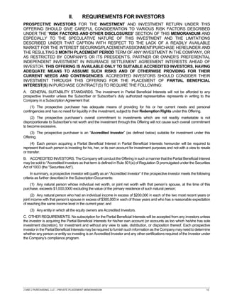 J AND J PURCHASING, LLC – PRIVATE PLACEMENT MEMORANDUM 12
II. REQUIREMENTS FOR INVESTORS
PROSPECTIVE INVESTORS FOR THE INVESTMENT AND INVESTMENT RETURN UNDER THIS
OFFERING SHOULD GIVE CAREFUL CONSIDERATION TO VARIOUS RISK FACTORS DESCRIBED
UNDER THE “RISK FACTORS AND OTHER DISCLOSURES” SECTION OF THIS MEMORANDUM AND
ESPECIALLY TO THE SPECULATIVE NATURE OF THIS INVESTMENT AND THE LIMITATIONS
DESCRIBED UNDER THAT CAPTION WITH RESPECT TO THE LACK OF A READILY AVAILABLE
MARKET FOR THE INTEREST SECURING/PLACEMENT/ASSIGNMENT/PURCHASE HEREUNDER AND
THE RESULTING 3 MONTH PLACEMENT PERIOD TERM OF ANY INVESTMENT IN THE COMPANY, OR
AS RESTRICTED BY COMPANY’S OR ITS PRESIDENT’S, PARTNER OR OWNER’S PREFERENTIAL
INDEPENDENT INVESTMENT IN INSURANCE SETTLEMENT AGREEMENT INTERESTS AHEAD OF
INVESTOR. THIS OFFERING IS AVAILABLE ONLY TO SUITABLE ACCREDITED INVESTORS, HAVING
ADEQUATE MEANS TO ASSUME SUCH RISKS AND OF OTHERWISE PROVIDING FOR THEIR
CURRENT NEEDS AND CONTINGENCIES. ACCREDITED INVESTORS SHOULD CONSIDER THEIR
INVESTMENT THROUGH THIS OFFERING FOR THE PLACEMENT OF PARTIAL BENEFICIAL
INTEREST(S) IN PURCHASE CONTRACT(S) TO REQUIRE THE FOLLOWING:
A. GENERAL SUITABILITY STANDARDS. The investment in Partial Beneficial Interests will not be afforded to any
prospective Investor unless the Subscriber or Subscriber’s duly authorized representative represents in writing to the
Company in a Subscription Agreement that:
(1) The prospective purchaser has adequate means of providing for his or her current needs and personal
contingencies and has no need for liquidity in the investment, subject to their Redemption Rights under this Offering.
(2) The prospective purchaser’s overall commitment to investments which are not readily marketable is not
disproportionate to Subscriber’s net worth and the investment through this Offering will not cause such overall commitment
to become excessive.
(3) The prospective purchaser is an “Accredited Investor” (as defined below) suitable for investment under this
Offering.
(4) Each person acquiring a Partial Beneficial Interest in Partial Beneficial Interests hereunder will be required to
represent that such person is investing for his, her, or its own account for investment purposes and not with a view to resale
or transfer.
B. ACCREDITED INVESTORS. The Company will conduct the Offering in such a manner that the Partial Beneficial Interest
may be sold to “Accredited Investors as that term is defined in Rule 501(a) of Regulation D promulgated under the Securities
Act of 1933 (the “Securities Act”).
In summary, a prospective investor will qualify as an “Accredited Investor” if the prospective investor meets the following
criteria as further described in the Subscription Documents:
(1) Any natural person whose individual net worth, or joint net worth with that person’s spouse, at the time of this
purchase, exceeds $1,000,0000 excluding the value of the primary residence of such natural person;
(2) Any natural person who had an individual income in excess of $200,000 in each of the two most recent years or
joint income with that person’s spouse in excess of $300,000 in each of those years and who has a reasonable expectation
of reaching the same income level in the current year; and
(3) Any entity in which all the equity owners are Accredited Investors.
C. OTHER REQUIREMENTS. No subscription for the Partial Beneficial Interests will be accepted from any investors unless
the investor is acquiring the Partial Beneficial Interests for his/her own account (or accounts as too which he/she has sole
investment discretion), for investment and without any view to sale, distribution, or disposition thereof. Each prospective
investor in the Partial Beneficial Interests may be required to furnish such information as the Companymayneed to determine
whether any person or entity so investing is an Accredited Investor and any other certifications required of the Investor under
the Company’s compliance program.
 
