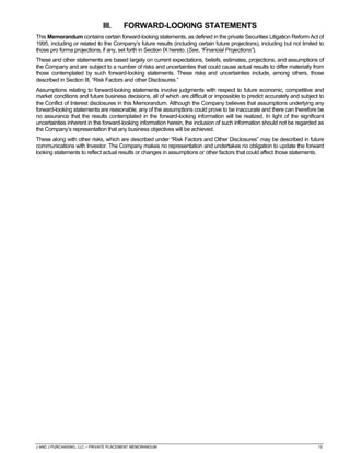 J AND J PURCHASING, LLC – PRIVATE PLACEMENT MEMORANDUM 13
III. FORWARD-LOOKING STATEMENTS
This Memorandum contains certain forward-looking statements, as defined in the private Securities Litigation Reform Act of
1995, including or related to the Company’s future results (including certain future projections), including but not limited to
those pro forma projections, if any, set forth in Section IX hereto. (See, “Financial Projections”).
These and other statements are based largely on current expectations, beliefs, estimates, projections, and assumptions of
the Company and are subject to a number of risks and uncertainties that could cause actual results to differ materially from
those contemplated by such forward-looking statements. These risks and uncertainties include, among others, those
described in Section III, “Risk Factors and other Disclosures.”
Assumptions relating to forward-looking statements involve judgments with respect to future economic, competitive and
market conditions and future business decisions, all of which are difficult or impossible to predict accurately and subject to
the Conflict of Interest disclosures in this Memorandum. Although the Company believes that assumptions underlying any
forward-looking statements are reasonable, any of the assumptions could prove to be inaccurate and there can therefore be
no assurance that the results contemplated in the forward-looking information will be realized. In light of the significant
uncertainties inherent in the forward-looking information herein, the inclusion of such information should not be regarded as
the Company’s representation that any business objectives will be achieved.
These along with other risks, which are described under “Risk Factors and Other Disclosures” may be described in future
communications with Investor. The Company makes no representation and undertakes no obligation to update the forward
looking statements to reflect actual results or changes in assumptions or other factors that could affect those statements.
 
