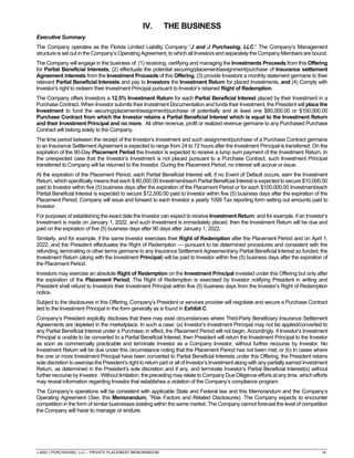 J AND J PURCHASING, LLC – PRIVATE PLACEMENT MEMORANDUM 14
IV. THE BUSINESS
Executive Summary
The Company operates as the Florida Limited Liability Company “J and J Purchasing, LLC.” The Company’s Management
structure is set out in the Company’s Operating Agreement, to which all Investors and separately the Company Members are bound.
The Company will engage in the business of: (1) receiving, certifying and managing the Investments Proceeds from this Offering
for Partial Beneficial Interests; (2) effectuate the potential securing/placement/assignment/purchase of Insurance settlement
Agreement interests from the Investment Proceeds of this Offering, (3) provide Investors a monthly statement germane to their
relevant Partial Beneficial Interests and pay to Investors the Investment Return for placed Investments, and (4) Comply with
Investor’s right to redeem their Investment Principal pursuant to Investor’s retained Right of Redemption.
The Company offers Investors a 12.5% Investment Return for each Partial Beneficial Interest placed by their Investment in a
Purchase Contract. When Investor submits their Investment Documentation and funds their Investment, the President will place the
Investment to fund the securing/placement/assignment/purchase of potentially and at least one $80,000.00 or $100,000.00
Purchase Contract from which the Investor retains a Partial Beneficial Interest which is equal to the Investment Return
and their Investment Principal and no more. All other revenue, profit or realized revenue germane to any Purchased Purchase
Contract will belong solely to the Company.
The time period between the receipt of the Investor’s Investment and such assignment/purchase of a Purchase Contract germane
to an Insurance Settlement Agreement is expected to range from 24 to 72 hours after the Investment Principal is transferred. On the
expiration of the 90-Day Placement Period the Investor is expected to receive a lump sum payment of the Investment Return. In
the unexpected case that the Investor’s Investment is not placed pursuant to a Purchase Contract, such Investment Principal
transferred to Company will be returned to the Investor. During the Placement Period, no interest will accrue or issue.
At the expiration of the Placement Period, each Partial Beneficial Interest will, if no Event of Default occurs, earn the Investment
Return, which specifically means that each $ 80,000.00 Investment/each Partial Beneficial Interest is expected to secure $10,000.00
paid to Investor within five (5) business days after the expiration of the Placement Period or for each $100,000.00 Investment/each
Partial Beneficial Interest is expected to secure $12,500.00 paid to Investor within five (5) business days after the expiration of the
Placement Period. Company will issue and forward to each Investor a yearly 1099 Tax reporting form setting out amounts paid to
Investor.
For purposes of establishing the exact date the Investor can expect to receive Investment Return, and for example, if an Investor’s
Investment is made on January 1, 2022, and such Investment is immediately placed, then the Investment Return will be due and
paid on the expiration of five (5) business days after 90 days after January 1, 2022.
Similarly, and for example, if the same Investor exercises their Right of Redemption after the Placement Period and on April 1,
2022, and the President effectuates the Right of Redemption — pursuant to be determined procedures and consistent with the
refunding, terminating or other terms germane to any Insurance Settlement Agreement/any Partial Beneficial Interest so funded, the
Investment Return (along with the Investment Principal) will be paid to Investor within five (5) business days after the expiration of
the Placement Period.
Investors may exercise an absolute Right of Redemption on the Investment Principal invested under this Offering but only after
the expiration of the Placement Period. The Right of Redemption is exercised by Investor notifying President in writing and
President shall refund to Investors their Investment Principal within five (5) business days from the Investor’s Right of Redemption
notice.
Subject to the disclosures in this Offering, Company’s President or services provider will negotiate and secure a Purchase Contract
tied to the Investment Principal in the form generally as is found in Exhibit C.
Company’s President explicitly discloses that there may exist circumstances where Third-Party Beneficiary Insurance Settlement
Agreements are depleted in the marketplace. In such a case: (a) Investor’s Investment Principal may not be applied/converted to
any Partial Beneficial Interest under a Purchase; in effect, the Placement Period will not begin. Accordingly, if Investor’s Investment
Principal is unable to be converted to a Partial Beneficial Interest, then President will return the Investment Principal to the Investor
as soon as commercially practicable and terminate Investor as a Company Investor, without further recourse by Investor. No
Investment Return will be due under this circumstance noting that the Placement Period has not been met; or (b) In cases where
the one or more Investment Principal have been converted to Partial Beneficial Interests under this Offering, the President retains
sole discretion to exercise the President’s right to return part or all of Investor’s Investment along with any partially earned Investment
Return, as determined in the President’s sole discretion and if any, and terminate Investor’s Partial Beneficial Interest(s) without
further recourse by Investor. Without limitation, the preceding may relate to Company Due Diligence efforts at any time, which efforts
may reveal information regarding Investor that establishes a violation of the Company’s compliance program.
The Company’s operations will be consistent with applicable State and Federal law and this Memorandum and the Company’s
Operating Agreement (See, this Memorandum, “Risk Factors and Related Disclosures). The Company expects to encounter
competition in the form of similar businesses existing within the same market. The Company cannot forecast the level of competition
the Company will have to manage or endure.
 