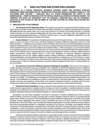 J AND J PURCHASING, LLC – PRIVATE PLACEMENT MEMORANDUM 15
V. RISK FACTORS AND OTHER DISCLOSURES
INVESTMENT IN A PARTIAL BENEFICIAL INTERESTS OFFERED UNDER THIS OFFERING INVOLVES
SIGNIFICANT RISKS DESCRIBED BELOW. PROSPECTIVE INVESTORS SHOULD CONSIDER CAREFULLY THE
FOLLOWING RISK FACTORS — TOGETHER WITH ALL OTHER INFORMATION SET FORTH IN THIS
MEMORANDUM — PRIOR TO INVESTING FOR THE PARTIAL BENEFICIAL INTERESTS OFFERED HEREBY. THE
COMPANY CAN MAKE NO ASSURANCE THAT ITS FINANCIAL CONDITION WILL NOT BE ADVERSELY
AFFECTED IN THE FUTURE BY ONE OR MORE OF THE RISK FACTORS OR OTHER RISK FACTORS NOT
ENUMERATED.
A. RISKS RELATED TO THE COMPANY.
1. The Company Has No Operating History. The Company can provide no assurances that the Company will be
able to place the Investor’s Investment Principal under the Offering. Generally, the President anticipates that the Company
will initially generate cash deficits, which may or may not be overcome. For example, the Company may fail to: (i) generate
sufficient business, (ii) meet contractual relationships with third party entities or individuals, and/or (iii) negotiate for the
securing/placement/assignment/purchase of Purchase Contracts tied to Insurance Settlement Agreements and the
associated Partial Beneficial Interest on behalf of the Investor.
2. Events of Default. The investment in Partial Beneficiary Interests in Purchase Contracts — which beneficial interest
payout is tied to the payout of the source Third-Party Beneficiary Insurance Settlement Agreement at the end of the
PlacementPeriod—could fail andmayconstitute anEvent ofDefault.In short,ifthesourceThird-PartyBeneficiaryInsurance
Settlement Agreement fails to fund, which in turn would cause a Default Event as to its relevant Purchase Contract, then the
entire Investment Principal may be lost in addition to the Investment Return. While not expected, any such Event of Default
is not possible to predict, and its occurrence will result in the Investor losing the Investment Principal and Investment Return.
If such Event of Default occurs, it may also lead to the Company not being able to continue to operate. Additional Event of
Default circumstances include Referral Source or Third Party Beneficiary of Insurance Settlement Agreement
misrepresentation, and as to any, whether negligent, reckless, knowing or willful fraud. Additionally, any claim so settled in a
Third party Beneficiary Insurance Settlement Agreement may be breached or withdrawn by such Third Parties for a variety
of reasons, including but not limited to, fraud in the inducement of the Insurance Settlement Agreement, bankruptcy of the
insurance payor, or other circumstances whereby an Insurance Settlement Agreement fails to fund, including recission by
any Third Parties.
3. No Assurance of Insurance Settlement Agreement Marketplace Availability. The success of the Company’s
Investor operations will depend in part upon availability in the marketplace of Third-Party Beneficiary Insurance Settlement
Agreements. Indeed, any Company Investment Return may be adversely affected by the market pressures in or regarding
the geographic area the Company serves and furthermore, such cost and other factors over which the Company has or may
havenocontrol.Moreover,theCompany’sabilitytopayInvestmentReturnswillresultfromthenumberandkindsofPurchase
Contracts itcan negotiate and secure and the types and amounts of Third-Party BeneficiaryInsuranceSettlement Agreement
interests it can identify. The identification and availability of Third-Party Beneficiary Insurance Settlement Agreements is not
secured. Such identification and availability are subject to market pressures, Third Party relationships, marketing and sales
activities, local laws and regulations, among others. If an Investor’s Investment Principal is not placed with a Purchase
Contract, the Investor will not be entitled to any Investment Return, only to the return of the Investment Principal.
4. Present and Future Competitors. There is no assurance that competitors will not, presently or in the future, provide
similar investment opportunities in competition with the Company and which competition is explicitly disclosed to Investors
separately and significantly by the Conflicted Parties as to their own and superior activities to secure for themselves any
beneficial marketplace interest in Partial Beneficial Interests (i.e., ahead of Investors).
Nonetheless, any such future competition could lead to a decrease in Company profitability any of which, including
Events of Default, could lead to Company not being able to continue operations. Moreover, there is no guarantee that the
target market, whether as a source of Third-Party Beneficiary Insurance Settlement Agreements or otherwise, will not prefer
Purchase Contract relationships with present or future competitors who may or do offer, whether to such Third-Party
Beneficiaries or other Third Parties, more cost-effective investment opportunities or Purchase Contract terms and conditions
than those to be potentially acceded to or negotiated or provided by the Company. Accordingly, some potential outcomes
include that Third-Party Beneficiaries may prefer other Third Parties with which to execute Purchase Contracts or similar
undertakings; in short, the Company could lose business to these competitors and/or the Conflicted Parties. Many of the
Company’s existing and potential competitors may have greater financial and other resources than the Company and there
can be no assurance that the Company will be able to compete successfully against those competitors.
At all times, the Conflicted Parties are deemed in no way limited to invest on their own account and secure beneficial
interests in Purchase Contracts ahead of Investors (the Conflicted Parties can invest their own funds to secure Purchase
Contracts on their own account). Company, President, or their owners, partners or affiliated individuals have no fiduciary or
other duty to Investors to preferentially place Investor’s Investments ahead of their own investment activities.
 