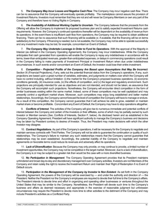 J AND J PURCHASING, LLC – PRIVATE PLACEMENT MEMORANDUM 16
5. The Company May Incur Losses and Negative Cash Flow. The Company may incur negative cash flow. There
can be no assurance that the Company will eventually operate profitably. The marketplace cannot assure the provision of
Investment Returns. Investors must remember that they are not and will never be Company Members or own any part of the
Company and therefore have no Voting Rights in Company.
6. The Availability of Additional Working Capital Is Uncertain. The Company believes that the proceeds from the
Offering will allow the Company to implement its proposed business plan and to satisfy expected Investment Returns cash
requirements. However, the Company’s continued operations thereafter will be dependent on the availability of revenue from
its operations. In the event there is insufficient cash flow from operations, the Company may be required to obtain additional
financing. There can be no assurance that such financing will be available or, if available, that the financing will be on terms
satisfactory to the Company. If financing is needed, but is not available, the Company may not be able to operate successfully
and any investment made may be lost, for example, concomitant an Event of Default.
7. The Company May Undertake Leverage in Order to Fund its Operations. With the approval of the Majority in
Interest (as defined in the Company Operating Agreement), the Company may incur indebtedness. While the Company
anticipates that cash generated from operations will enable the Company to repay any indebtedness in accordance with its
terms, lower-than-anticipated revenues, greater-than-anticipated expenses, or delays in commencing operations could result
in the Company failing to make payments of Investment Principal or Investment Return when due under indebtedness
circumstances. In such events and/or concomitant an Event of Default, the Investor could lose their entire investment.
8. Competition - Projected Profits of the Company Are Based upon Assumptions that May Be Incorrect.
Section IX (Financial Projections), if any, sets out the potential financial status from the Company’s operations. If any, such
projections are based upon a great number of variables, estimates, and judgments on matters over which the Company will
have no control including, without limitation: (i) the market for the Company’s proposed business operations, (ii) economic
conditions generally, (iii) insurance costs, (iv) the effects of competition, and (v) the legal and regulatory environment. Such
projections are principally intended for use as objectives and are not intended, and should not be taken, as assurance that
the Company will accomplish such projections. Nonetheless, the Company will encounter direct competition in the form of
similar businesses existing within the same market. Indeed, some of these competitors may be well capitalized and may
presently control a significant market share. Moreover, such competitors may enjoy long established and better market
relationships.Accordingly,theCompanycannotforecastthelevelofcompetition theCompanywillhavetomanageorendure.
As a result of this competition, the Company cannot guarantee that it will achieve be able to grow, establish or maintain
market share or become profitable. Concomitant any Event of Default, the Company may have to stop operations altogether.
9. Conflicts of Interest. The activities of the Company will give rise to numerous immediate and potential conflicts of
interest between the Company and certain of the Investors or their affiliates, some of which may be partially owned by such
Investor or Member owners (See, Conflicts of Interests, Section F, below). As disclosed herein and as established in the
Company Operating Agreement, President will have significant authority to manage the Company’s business and decisions
may be taken by President contrary to desires of Investor. Thus, the President may make decisions with which the other
Investor may disagree.
10. Contract Negotiations. As part of the Company’s operations, it will be necessary for the Company to negotiate and
maintain services contracts with Third Parties. The Company will not be able to guarantee the continuation or quality of such
relationships. The Company’s failure to maintain any such relationships means that the Company cannot guarantee that
relationships may be even established. Accordingly, the potential inability of the Company to negotiate and maintain
agreements on favorable terms could reduce its revenues and adversely affect its operations.
11. Lack of Diversification. Because the Company may only provide, or may continue to provide, a limited number of
investment opportunities, the Company may not be competitive in the target market.Moreover, due to a lack of diversification,
the Company is or may be subject to a greater risk than would be the case with a more diversified business.
12. No Participation in Management. The Company Operating Agreement provides that its President maintains
unhindered and broad day-to-day and discretionary management over Company activities. Investors are not Members of the
Company and retain solely the right to receive the Investment Return and maintain their Right of Redemption if no Event of
Default occurs.
13. Participation in the Management of the Company by Investor Is Non Existent. As set forth in the Company
Operating Agreement, the powers of the Company will be exercised by — and under the authority and direction of — the
President. Neither the President nor the Company’s employees are required to devote their full time to the Company’s affairs.
The President intends to devote time and effort in organizing and operating other businesses or ventures throughout the
United States that may be similar to the Company. Nonetheless, the President will devote such time to the Company’s
business and affairs as deemed necessary and appropriate in the exercise of reasonable judgment but unforeseen
circumstances may require the President to devote more time to other activities to the detriment of the Company and may
include President’s activities as a Conflicted Party.
 