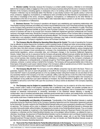 J AND J PURCHASING, LLC – PRIVATE PLACEMENT MEMORANDUM 17
14. Member Liability. Generally, because the Company is a Limited Liability Company, a Member is not individually
liable for the Company’s debts or negligence in the course of Company business arising from the acts or omissions of another
Member of the Company (including agents or employees) who is not working under the supervision or direction of the
President. A Member may be individually liable if the Member: (i) was directly involved in the specific activity in which the
errors, omissions, negligence, incompetence, or malfeasance were committed by the other Member or representative; or (ii)
had notice or knowledge of the errors, omissions, negligence, incompetence, or malfeasance by the other Member or
representative at the time of occurrence and then failed to take reasonable steps to prevent or cure the errors, omissions,
negligence, incompetence or malfeasance.
15. Business Sources. The Company’s operations will depend upon establishing and maintaining relationships with
Third Parties including individuals and entities any of which may be Referral Sources. Such Third-Party business may depend
on the Company being perceived as providing, among others, reasonable, convenient, cost effective or quality Third-Party
Insurance Settlement Agreement benefits as secured under Purchase Contracts. The Company foresees that a significant
amount of business will have to be sourced from Insurance Settlement Agreement germane professionals and industry
ventures in the target market area. Should the Company’s business sources decline or if the Company fails to manage such
relationships,the Companycould be significantly andadverselyaffected. The Company makes no guarantee that any federal
or state laws or any regulatory, whether professional licensing or otherwise, may make or limit the availability of Settlement
Insurance Agreements or Company’s negotiation of same via Purchase Contracts.
16. The Company May Be Affected by Operating Risks Beyond its Control. The costs of operating the Company
may be affected by factors beyond the Company’s control including Events of Default and other environmental problems,
fire, strikes, energy shortages, inflation, adverse weather conditions (including Acts of God, such as tornadoes, hail, flooding,
and other risks), and other unknown contingencies. Moreover, income may be adversely affected by various changing local
factors such as an increase in local unemployment, a change in the characteristics or demographics of the target market,
governmental regulations, various uninsurable risks, and unforeseen changes in the Insurance Settlement Agreement
industry. Indeed, there can be no assurance that the Company will generate sufficient revenues whether tied directly to the
revenues under Purchase Contracts or otherwise, for example, concomitant Events of Default. In addition, the Company will
have normal business risks including disruptions from malfeasance or embezzlement by the Company’s employees or
contractors, malfeasance or embezzlements, or lawsuits brought by Third Parties against the Company and/or any agent,
employee, contractor, or person acting on behalf of the Company. The Company will have general liability risks in that any of
those types of disruptions could cause material change in the Company’s ability to operate and any of which may place the
Investor’s Investment Principal and Investment Return in peril of complete loss.
17. The Company May Be Sold. The Company and other affiliates companies may be sold in the future. There is no
guarantee, however, that such an event will generate a net profit for the Company or its Members, but in any case, such
event shall NOT result in any benefit germane to or for any existing Investor noting that Investors do not and shall not hold
any ownership interest in the Company or its Units. In particular, Jeffrey Judd may sell any or all of his Units in the Company
without prior consent or notice of Members or Investors (who have no voting rights or ownership rights in the Company) or
any distribution of any profits from such sale to Members or Investors. Any future Members in addition to Mr. Judd may be
compelled to sell some or all of their Units upon the occurrence of various events as described in the Company Operating
Agreement.
18. The Company may be Subject to Leasehold Risks. The Company may be subject to all of the risks inherent in
being a tenant under a lease of real property, including risks of additional costs, delays, and possible complete loss of
investment due to matters such as compliance with governmental laws and regulations, new or increased fees or charges
imposed on leasehold improvements or ownership, termination of the leasehold interest following a casualty or
condemnation, new or increased real estate taxes, restrictive governmental rules or actions, and outside forces, such as flood
or earthquakes, which may result in irreparable damage or insured losses and termination of a lease. The occurrence of any
such events could have a material adverse effect on the Company.
19. No Transferability and Illiquidity of Investments. Transferability of the Partial Beneficial Interests is explicitly
proscribed during the Placement Period by the Company Operating Agreement and the Subscription Agreement executed
bythe Subscriber.Nopublicmarketforthe PartialBeneficialInterestsexistsandnoneisexpectedtodevelopevenifPresident
so approves. The Company will be under no obligation to allow the transfer of Partial Beneficial Interests or otherwise take
anyaction that would enable,withoutlimitation,the assignmentor transfer ofanyPartial BeneficialInterests.Thus,an Investor
will not be able to liquidate an investment in the Partial Beneficial Interests during the Placement Period in the event of an
emergency or otherwise and the Partial Beneficial Interests may not be pledged, without limitation, as collateral for loans or
otherwise. Accordingly, the placement of Partial Beneficial Interests must be considered a term and illiquid investment during
the Placement Period. Additionally, Investors may not pledge, hypothecate, assign, sell, or use their Partial Beneficial
Interest/Investment Principal refund/or Investment Return and may not transfer any Partial Beneficial Interests except as
permitted by the Company Operating Agreement.
20. There Is No PriorPublic Market for Partial BeneficialInterests inthe Company.There has been no prior market
for the any Partial Beneficial Interests and no such transfer is allowed under the Operating Agreement. The Company
 
