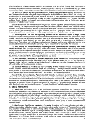 J AND J PURCHASING, LLC – PRIVATE PLACEMENT MEMORANDUM 18
does not expect that a trading market will develop in the foreseeable future and transfer, or resale of the Partial Beneficial
Interests is severely restricted under the Company Operating Agreement. There can be no assurance that any such trading
market will develop, or if such trading market develops, that it will be sustained or allowed to be accessed by the President.
21. The Failure to Retain Key Management Personnel Could Adversely Impact the Company. The President may
elect, appoint, or hire officers to manage the Company and perform certain operational duties on behalf of the Company. The
Company may be largely dependent upon the resources and efforts of such individuals to provide governance of the
Company. Such individuals may have limited experience in managing business such as that of the Company. The inability
or failure of such individuals to adequately perform those duties could have a material effect on the Company and any
investment in Partial Beneficial Interests.
Similarly, the President may contract with Third Party services providers to perform certain operational duties on behalf
of the Company. The Company may be largely dependent upon the resources and efforts of such Third Party services
providers to, without limitation, secure business opportunities on behalf of the Company. Such Third Party services providers
may fail to secure business opportunities. The inability or failure of such Third Party services providers to adequately perform
those duties could have a material effect on the Company or any investment in Partial Beneficial Interests.
22. The Company’s Cash Flow and Operating Results Could Be Adversely Affected by Legal Actions.
Companies providing services germane to the Insurance Settlement Agreement marketplace/industry can be subject to legal
actions. The Company may be named as a defendant in any cause of action arising from, without limitation, alleged, or actual
tortuous interference, breach of contract, and fraud, which actions may be brought by competitors or other Third Parties or
Governments. These actions may involve large monetary claims and significant defense costs. Additionally, there can be no
assurance that insurance maintained by the Company, if any, will adequately cover any liabilities that may occur.
23. The Company Has Not Provided Advice Regarding Tax and Legal Risks Related to Investing in the Partial
Beneficial Interests. The Company and its legal or other advisors have not advised potential Investors with respect to any
tax or legal risk or consequences of an investment in beneficial interests in Partial Beneficial Interests. The Company has not
advised potential investors with respect to any legal risks or consequences of an investment in beneficial interests germane
to Partial Beneficial Interests. Accordingly, potential Investors are encouraged and expected to consult with their own legal,
tax, financial, investment, and other counsel regarding potential legal issues.
24. The Terms of this Offering May Be Amended or Withdrawn by the Company. The Company reserves the right,
in its sole discretion and for any reason whatsoever, to modify, amend, and/or withdraw all or a portion of the Offering and/or
to accept or reject in whole or in part any prospective investment or to allot to any prospective Investor less than the number
of investment that such Investor desires to purchase.
25. Conflicts of Interest by Investors and Cross-Ownership of Other Ventures. Investors are expected to avoid
conflicts of interest, to secure and maintain the integrity and confidentiality of Company operations, Investment Return, and
management in full consideration and awareness of their respective beneficial interest and deemed accompanied duties of
loyalty and care, under, without limitation, the Investor’s and Company’s non-disclosure obligations.
Accordingly, the Company Operating Agreement explicitly states that Investors, are barred from directly or indirectly,
alone or with others, to develop, own, manage, operate, license, control, or serve as a partner, employee, principal, agent,
consultant or otherwise contract with, or have any financial interest (in any manner including but not limited to equity, debt, or
bond financing) that offers or provides any of the investment services offered by the Company (See, the Confidentiality
Agreement and Company Operating Agreement). A breach by an Investor of the Company Operating Agreement will cause,
at its discretion, to return such Investor’s Investment Principal and institution of legal action against the Investor.
B. LEGAL - REGULATION.
(1) Introduction. The matters set out in this Memorandum represents the President’s and Company’s current
understanding of the legality of its business model. Nonetheless, in light of the complexity, unpredictability, and ever evolving
nature of businesses and applicable rules, no statement herein may be construed as a representation or guarantee as to any
present or future legal position(s) that the federal or a state Government, regulators or any other adjudicative, ethical, or other
body might take in relation to the Company, its President, its business, Investors, if any, or the investments set out herein. All
explanations herein are subject to and may be limited by future legislation, case law, and enforcement of either. Accordingly,
the statements are limited to the matters stated herein, and no opinion is implied or may be inferred beyond the matters
expressly stated.
(12)The Company Could Become Involved in a Proceeding. At any time, the Company, its President or its officer or
affiliates may be subject to litigation, regulatory or enforcement actions, or other proceedings (a “Proceeding”) any of which
may brought by varied individuals or entities including, but not limited to, federal, state, or local Governments, potential or
actual competitors, or Investors. Any such Proceeding could delay the commencement of or suspend the operations of the
Company temporarily or indefinitely regardless of the Proceeding’s merit. If such a Proceeding is successful, the Company
or its President, officers or affiliates could be permanently prevented from operating the business as described in this
Memorandum or the Company Operating Agreement or lack the financial means to commence or continue operations.
 