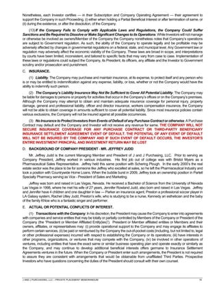 J AND J PURCHASING, LLC – PRIVATE PLACEMENT MEMORANDUM 19
Nonetheless, each Investor certifies — in their Subscription and Company Operating Agreement — their agreement to
support the Company in such Proceeding, (i) either when holding a Partial Beneficial Interest or after termination of same, or
(ii) during the existence, or after the dissolution, of the Company.
(13)If the Company Fails to Comply with Applicable Laws and Regulations, the Company Could Suffer
SanctionsandBeRequiredtoDissolve orMake SignificantChangestoitsOperations.WhileInvestorswillnotmanage
or otherwise be involved as owners/Member of the Company the Company nonetheless notes that Company’s operations
are subject to Government regulation. As such, the ability of the Company to operate legally and be profitable may be
adversely affected by changes in governmental regulations on a federal, state, and municipal level. Any Government law or
regulation may adversely affect the economic viability of the Company. These laws are broad in scope, and interpretations
by courts have been limited, inconsistent, and tailored to specific facts that may vary from case to case. Implementation of
these laws or regulations could subject the Company, its President, its officers, any affiliate and the Investor to Government
scrutiny and/or prosecution and punishment.
C. INSURANCE.
(1) Liability. The Company may purchase and maintain insurance, at its expense, to protect itself and any person who
is or may be entitled to indemnification against any expense, liability, or loss, whether or not the Company would have the
ability to indemnify such person.
(2) The Company’s Liability Insurance May Not Be Sufficient to Cover All Potential Liability. The Company may
be liable for damages to persons or property for activities that occur in the Company’s offices or on the Company’s premises.
Although the Company may attempt to obtain and maintain adequate insurance coverage for personal injury, property
damage, general and professional liability, officer and director insurance, workers compensation insurance, the Company
will not be able to obtain coverage in amounts sufficient to cover all potential liability. Since most insurance policies contain
various exclusions, the Company will not be insured against all possible occurrences.
(3) NoInsurance toProtect Investors from Events of Default of any Purchase Contract orotherwise.A Purchase
Contract may default and the Company and Investor will not receive any revenue for same. THE COMPANY WILL NOT
SECURE INSURANCE COVERAGE FOR ANY PURCHASE CONTRACT OR THIRD-PARTY BENEFICIARY
INSURANCE SETTLEMENT AGREEMENT EVENT OF DEFAULT. THE POTENTIAL OF ANY EVENT OF DEFAULT
WILL NOT BE INSURED BY THE COMPANY AND IF SUCH EVENT OF DEFAULT OCCURS, THE INVESTOR’S
ENTIRE INVESTMENT PRINCIPAL AND INVESTMENT RETURN MAY BE LOST
D. BACKGROUND OF COMPANY PRESIDENT - MR. JEFFREY JUDD
Mr. Jeffrey Judd is the current Managing Member and President of J and J Purchasing, LLC. Prior to serving as
Company President, Jeffrey worked in various industries. His first job out of college was with Bristol Myers as a
Pharmaceutical Sales Representative. Jeffrey held this same position with Schering Plough. In the early 2000’s the real
estate sector was the place to be for someone like Jeffrey who excelled at sales, so he left the Pharmaceutical Industry and
took a position with Countrywide Home Loans. When the bubble burst in 2009, Jeffrey took an ownership position in Partell
Specialty Pharmacy serving as Vice - President of Sales and Marketing.
Jeffrey was born and raised in Las Vegas, Nevada. He received a Bachelor of Science from the University of Nevada
Las Vegas in 1998, where he met his wife of 27 years, Jennifer Rowland Judd, also born and raised in Las Vegas. Jeffrey
and Jennifer have 4 children and one daughter in law — Parker an insurance agent, Preston a professional soccer player in
LA Galaxy system, Rachel Utley Judd, Preston’s wife, who is studying to be a nurse, Kennedy an esthetician and the baby
of the family Khloe who is a fantastic singer and performer.
E. ACTUAL OR POTENTIAL CONFLICTS OF INTEREST.
(1) TransactionswiththeCompany.Inhisdiscretion,thePresidentmaycausetheCompanyto enterinto agreements
with companies and service entities that may be totally or partially controlled by Members of the Company or President of the
Company (the “President or Member Affiliated Entity(ies)”). President or Member affiliated entities or Members and their
owners, affiliates, or representatives may: (i) provide operational support to the Company and may engage its affiliates to
perform certain services, (ii) be paid or reimbursed by the Company the out-of-pocket costs (including, but not limited to, legal
or other professional expenses) incurred with respect to establishing the Company or its operations; (iii) have interests in
other programs, organizations, or ventures that may compete with the Company, (iv) be involved in other operations of
ventures, including entities that have the exact same or similar business operating plan and operate exactly or similarly as
the Company, and may continue to develop additional beneficial interests offers germane to Insurance Settlement
Agreements ventures in the future. When the Company or President enter such arrangements, the President is not required
to assure they are consistent with arrangements that would be obtainable from unaffiliated Third Parties. Prospective
Investors who have questions concerning the duties of the President should consult with their own counsel.
 