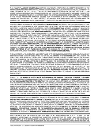 J AND J PURCHASING, LLC – PRIVATE PLACEMENT MEMORANDUM 2
THIS PRIVATE PLACEMENT MEMORANDUM CONTAINS CONFIDENTIAL INFORMATION. BY ACCEPTING DELIVERY OF THE
MEMORANDUM, AS CONSISTENT WITH YOUR PRIOR EXECUTED NON-DISCLOSURE AGREEMENT(S), YOU AGREE NOT TO
COPY, DISTRIBUTE, OR DISCLOSE ITS CONTENTS TO UNAUTHORIZED PERSONS OR ENTITIES. SPECIFICALLY, YOU
AGREE THAT ANY REPRODUCTION OR DISCLOSURE FOR ANY PURPOSE OTHER THAN FOR THE NAMED PROSPECTIVE
INVESTOR’S CONSIDERATION OF AN INVESTMENT UNDER THE OFFERING DESCRIBED HEREIN IS STRICTLY PROHIBITED.
IF THE NAMED PROSPECTIVE INVESTOR DECIDES NOT TO PARTICIPATE IN THIS OFFERING, OR IF COMPANY
TERMINATES THIS OFFERING, YOU MUST PROMPTLY RETURN THIS MEMORANDUM AND ANY OTHER MATERIAL THE
COMPANY MAY SUBSEQUENTLY OR CONCOMITANTLY PROVIDE TO YOU AND TO THE ADDRESS NOTED HEREIN.
THE INVESTMENT DESCRIBED IN THIS CONFIDENTIAL MEMORANDUM PURSUANT TO THIS OFFERING IS SPECULATIVE
AND INVOLVES A HIGH DEGREE OF RISK. THIS MEMORANDUM SETS OUT THE MATERIALRISKSINCONNECTIONWITHAN
INVESTOR’S INVESTMENT UNDER THIS OFFERING FOR THE PARTIAL BENEFICIAL INTEREST IN COMPANY NEGOTIATED
AND SECURED PURCHASE CONTRACTS TIED TO THIRD-PARTY BENEFICIARY INSURANCE SETTLEMENT AGREEMENTS.
THE INVESTOR’S INVESTMENT (THE “INVESTMENT PRINCIPAL”) WILL BE USED AS CONSIDERATION FOR A “PURCHASE
CONTRACT”(SEE GENERALLY, EXHIBIT C) AND,UNDERITSTERMSANDTHOSEOFTHISOFFERING,APARTIALBENEFICIAL
INTEREST RELEVANT TO SUCH THIRD-PARTY INSURANCE PAID CLAIMS UNDER SUCH THIRD PARTIES’ INSURANCE
SETTLEMENT AGREEMENT. NO SUCH THIRD-PARTY CLAIMS UNDER ANY INSURANCE SETTLEMENT AGREEMENTS STEM
FROM CURRENT COURT LITIGATION, BUT RATHER FROM SETTLEMENT OF SUCH CLAIMS BEFORE ANY RELEVANT
LAWSUIT IS FILED BY SUCH THIRD PARTIES. FROM THE PROFITS AND REVENUES SECURED UNDER THE TERMS OF A
PURCHASE CONTRACT FUNDED BY THE INVESTOR’S INVESTMENT PRINCIPAL, THE INVESTOR MAY EXPECT TO RECEIVE
BACK ONLY THEIR “INVESTMENT PRINCIPAL” AND THE “INVESTMENT RETURN.” SPECIFICALLY, UNDER THIS OFFERING,
THE INVESTOR MAY ONLY EXPECT TO RECEIVE THE INVESTMENT PRINCIPAL AND INVESTMENT RETURN WITH THE
COMPANY RETAINING ALL OTHER PROFIT OR OTHER AMOUNTS REALIZED BY COMPANY OR OTHERWISE SECURED
UNDER THE TERMS OF ANY PURCHASE CONTRACT OR GERMANE TO THE CLAIMS SETTLED IN THE RELEVANT
INSURANCESETTLEMENTAGREEMENT(SEE“RISKFACTORS ANDOTHERDISCLOSURES”).
THE INVESTMENT, UPON EXECUTION AND ACCEPTANCE OF THE ENCLOSED SUBSCRIPTION DOCUMENTS, HAVE NOT
BEEN REGISTERED UNDER THE SECURITIES ACT OF 1933, AS AMENDED (THE “SECURITIES ACT”), THE LAWS OF THE
STATE OF FLORIDA OR THE SECURITIES LAWS OF ANY OTHER STATE AND IS BEING OFFERED AND SOLD IN RELIANCE
ON EXEMPTIONS FROM THE REGISTRATION REQUIREMENTS OF SUCH JURISDICTIONS AND LAWS. MOREOVER, THE
INVESTMENT HAS NOT BEEN APPROVED OR DISAPPROVED BY THE SECURITIES AND EXCHANGE COMMISSION, THE
FLORIDA DIVISION OF SECURITIES, THE FLORIDA SECURITIES AND INVESTOR PROTECTION ACT, OR ANY OTHER STATE
SECURITIES COMMISSION OR OTHER REGULATORY AUTHORITY, NOR HAVE ANY OF THE FOREGOING AUTHORITIES
PASSED UPON OR ENDORSED THE MERITS OF THIS OFFERING OR THE ACCURACY OR ADEQUACY OF THIS
MEMORANDUM. ANY REPRESENTATION BY ANYONE TO THE CONTRARY IS UNAUTHORIZED AND UNLAWFUL. THE
OFFERING DESCRIBED HEREIN IS BEING MADE ONLY TO ACCREDITED INVESTORS AS DEFINED IN RULE 501 OF
REGULATION D OF THE SECURITIES ACT OF 1933, AS AMENDED AND SUBJECT TO COMPANY’S COMPLIANCE PROGRAM
DUE DILIGENCE.
SUBJECT TO THE INVESTOR QUALIFICATION REQUIREMENTS AND VARIOUS OTHER DUE DILIGENCE CONDITIONS
DESCRIBEDHEREIN,THISMEMORANDUMCONSTITUTESANOFFERONLYTOTHEPERSONTOWHOMTHEMEMORANDUM
IS PURPOSEFULLY DISTRIBUTED BY THE COMPANY. THE COMPANY DOES NOT, UNDER ANY CIRCUMSTANCES, INTEND
THIS MEMORANDUM TO CONSTITUTE AN OFFER TO SELL, OR A SOLICITATION OF AN OFFER TO BUY, TO ANYONE IN ANY
STATEINWHICHSUCHOFFERORSOLICITATIONISNOTAUTHORIZED, ORTOANYPERSONTOWHOMITISUNLAWFULTO
MAKESUCHANOFFERORSOLICITATION.THECOMPANYRESERVESTHERIGHT,INITSSOLEDISCRETION,TO:(A)MODIFY,
AMEND, OR WITHDRAW ANY PORTION OF THE OFFERING, OR (B) TO ACCEPT OR REJECT IN WHOLE OR IN PART ANY
PROSPECTIVE INVESTMENT UNDER THIS OFFERING, OR (C) TO ALLOT TO ANY PROSPECTIVE INVESTOR LESS THAN THE
AMOUNT OF INVESTMENT SUCH PROSPECTIVE INVESTOR DESIRES TO INVEST. IN CASE ANY OF THE FOREGOING
OCCURS,THECOMPANYSHALLHAVENOLIABILITYWHATSOEVERTOANYPROSPECTIVEINVESTOR/SUBSCRIBER.
THE INVESTMENT FOR PARTIAL BENEFICIAL INTERESTS DESCRIBED IN THIS MEMORANDUM IS SUBJECT TO ABSOLUTE
RESTRICTIONS ON TRANSFERABILITY OR RESALE OR REFUND AND MAY NOT BE TRANSFERRED OR RESOLD WITHOUT
EXPLICIT APPROVAL OF COMPANY, WHICH, IF EVER PERMITTED MUST BE COMPLIANT AND PURSUANT ALL STATE AND
FEDERAL LAWS AND REGULATIONS AND THE SECURITIES ACT AND APPLICABLE STATE SECURITIES LAWS, PURSUANT
TO REGISTRATION OR EXEMPTION THEREFROM AND PURSUANT TO COMPANY MANAGING MEMBER’S/PRESIDENT’S
APPROVAL. THE INVESTMENT AND INVESTMENT PRINCIPAL IS FURTHER SUBJECT TO CERTAIN RETENTION AND
ILLIQUIDITY RESTRICTIONS PURSUANT TO THE SUBSCRIPTION DOCUMENTS AND THE COMPANY’S OPERATING
AGREEMENT AND ANY SUPPLEMENT OR AMENDMENT THERETO. PROSPECTIVE INVESTORS SHOULD BE AWARE THAT
THEYMIGHTBEREQUIREDTOBEARFINANCIALRISKSOFTHISINVESTMENTFORTHEDURATIONOFTHEIRINVESTMENT.
IN ACCORDANCE WITH THE TERMS OF THIS MEMORANDUM, ALL INVESTMENTS ARE STRICTLY SUBJECT TO THE
COMPANY’S ACCEPTANCE OF PROSPECTIVE INVESTOR’S SUBSCRIPTIONS TO INVEST. ANY DISTRIBUTION OR
REPRODUCTION OF THIS MEMORANDUM, IN WHOLE OR IN PART, OR THE DIVULGENCE OF ANY OF ITS CONTENTS TO
OTHER THAN SUCH PROSPECTIVE INVESTOR OR HIS, HER OR ITS ADVISORS, IS STRICTLY PROHIBITED. NEITHER THE
 