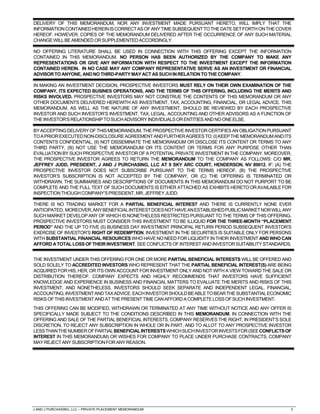 J AND J PURCHASING, LLC – PRIVATE PLACEMENT MEMORANDUM 3
DELIVERY OF THIS MEMORANDUM, NOR ANY INVESTMENT MADE PURSUANT HERETO, WILL IMPLY THAT THE
INFORMATIONCONTAINEDHEREINISCORRECTASOFANYTIMESUBSEQUENTTOTHEDATESETFORTHONTHECOVER
HEREOF. HOWEVER, COPIES OF THE MEMORANDUM DELIVERED AFTER THE OCCURRENCE OF ANY SUCH MATERIAL
CHANGEWILLBEAMENDEDORSUPPLEMENTEDACCORDINGLY.
NO OFFERING LITERATURE SHALL BE USED IN CONNECTION WITH THIS OFFERING EXCEPT THE INFORMATION
CONTAINED IN THIS MEMORANDUM. NO PERSON HAS BEEN AUTHORIZED BY THE COMPANY TO MAKE ANY
REPRESENTATIONS OR GIVE ANY INFORMATION WITH RESPECT TO THE INVESTMENT EXCEPT THE INFORMATION
CONTAINED HEREIN. IN NO CASE MAY ANY COMPANY REPRESENTATIVE SERVE AS AN INVESTMENT OR FINANCIAL
ADVISORTO ANYONE, ANDNOTHIRD-PARTYMAY ACT AS SUCHINRELATIONTOTHECOMPANY.
IN MAKING AN INVESTMENT DECISION, PROSPECTIVE INVESTORS MUST RELY ON THEIR OWN EXAMINATION OF THE
COMPANY, ITS EXPECTED BUSINES OPERATIONS, AND THE TERMS OF THIS OFFERING, INCLUDING THE MERITS AND
RISKS INVOLVED. PROSPECTIVE INVESTORS MAY NOT CONSTRUE THE CONTENTS OF THIS MEMORANDUM OR ANY
OTHER DOCUMENTS DELIVERED HEREWITH AS INVESTMENT, TAX, ACCOUNTING, FINANCIAL, OR LEGAL ADVICE. THIS
MEMORANDUM, AS WELL AS THE NATURE OF ANY INVESTMENT, SHOULD BE REVIEWED BY EACH PROSPECTIVE
INVESTOR AND SUCH INVESTOR’S INVESTMENT, TAX, LEGAL, ACCOUNTING AND OTHER ADVISORS AS A FUNCTION OF
THEINVESTOR’SRELATIONSHIPTOSUCHADVISORYINDIVIDUALSORENTITIESANDNOONEELSE.
BYACCEPTINGDELIVERYOFTHISMEMORANDUM,THEPROSPECTIVEINVESTORCERTIFIESANOBLIGATIONPURSUANT
TOAPRIOREXECUTEDNON-DISCLOSUREAGREEMENTANDFURTHERAGREESTO:(I)KEEPTHEMEMORANDUMANDITS
CONTENTS CONFIDENTIAL, (II) NOT DISSEMINATE THE MEMORANDUM OR DISCLOSE ITS CONTENT OR TERMS TO ANY
THIRD PARTY, (III) NOT USE THE MEMORANDUM OR ITS CONTENT OR TERMS FOR ANY PURPOSE OTHER THAN
EVALUATION BY SUCH PROSPECTIVE INVESTOR OF A POTENTIAL PRIVATE INVESTMENT IN THE COMPANY. MOREOVER,
THE PROSPECTIVE INVESTOR AGREES TO RETURN THE MEMORANDUM TO THE COMPANY AS FOLLOWS: C/O MR.
JEFFREY JUDD, PRESIDENT, J AND J PURCHASING, LLC AT 9 SKY ARC COURT, HENDERSON, NV 89012. IF: (A) THE
PROSPECTIVE INVESTOR DOES NOT SUBSCRIBE PURSUANT TO THE TERMS HEREOF, (B) THE PROSPECTIVE
INVESTOR’S SUBSCRIPTION IS NOT ACCEPTED BY THE COMPANY, OR (C) THE OFFERING IS TERMINATED OR
WITHDRAWN. THE SUMMARIES AND DESCRIPTIONS OF DOCUMENTS IN THIS MEMORANDUM DO NOT PURPORT TO BE
COMPLETE AND THE FULL TEXT OF SUCH DOCUMENTS IS EITHER ATTACHED AS EXHIBITS HERETOORAVAILABLEFOR
INSPECTIONTHOUGHCOMPANY’SPRESIDENT,MR.JEFFREYJUDD.
THERE IS NO TRADING MARKET FOR A PARTIAL BENEFICIAL INTEREST AND THERE IS CURRENTLY NONE EVER
ANTICIPATED. MOREOVER,ANYBENEFICIALINTERESTDOESNOTHAVEANESTABLISHEDPUBLICMARKETNORWILLANY
SUCH MARKET DEVELOP ANY OF WHICH IS NONETHELESS RESTRICTED PURSUANT TO THE TERMS OF THIS OFFERING.
PROSPECTIVE INVESTORS MUST CONSIDER THIS INVESTMENT TO BE ILLIQUID FOR THE THREE-MONTH “PLACEMENT
PERIOD” AND THE UP TO FIVE (5) BUSINESS DAY INVESTMENT PRINCIPAL RETURN PERIOD SUBSEQUENT INVESTOR’S
EXERCISE OF INVESTOR’S RIGHT OF REDEMPTION. INVESTMENT IN THE SECURITIES IS SUITABLE ONLY FOR PERSONS
WITH SUBSTANTIAL FINANCIAL RESOURCES WHO HAVE NO NEED FOR LIQUIDITY IN THEIR INVESTMENT AND WHO CAN
AFFORD ATOTALLOSSOFTHEIRINVESTMENT.SEECONFLICTSOFINTERESTANDINVESTORSUITABILITYSTANDARDS.
THE INVESTMENT UNDER THIS OFFERING FOR ONE OR MORE PARTIAL BENEFICIAL INTERESTS WILL BE OFFERED AND
SOLD SOLELY TO ACCREDITED INVESTORS WHO REPRESENT THAT THE PARTIAL BENEFICIAL INTEREST(S) ARE BEING
ACQUIRED FOR HIS, HER, OR ITS OWN ACCOUNT FOR INVESTMENT ONLY AND NOT WITH A VIEW TOWARD THE SALE OR
DISTRIBUTION THEREOF. COMPANY EXPECTS AND HIGHLY RECOMMENDS THAT INVESTORS HAVE SUFFICIENT
KNOWLEDGE AND EXPERIENCE IN BUSINESS AND FINANCIAL MATTERS TO EVALUATE THE MERITS AND RISKS OF THIS
INVESTMENT, AND NONETHELESS, INVESTORS SHOULD SEEK SEPARATE AND INDEPENDENT LEGAL, FINANCIAL,
ACCOUNTING,INVESTMENTANDTAXADVICE.EACHINVESTORSHOULDBEABLETOBEARTHESUBSTANTIALECONOMIC
RISKSOFTHISINVESTMENTANDATTHEPRESENTTIMECANAFFORDACOMPLETELOSSOFSUCHINVESTMENT.
THIS OFFERING CAN BE MODIFIED, WITHDRAWN OR TERMINATED AT ANY TIME WITHOUT NOTICE AND ANY OFFER IS
SPECIFICALLY MADE SUBJECT TO THE CONDITIONS DESCRIBED IN THIS MEMORANDUM. IN CONNECTION WITH THE
OFFERING AND SALE OF THE PARTIAL BENEFICIAL INTERESTS, COMPANY RESERVES THE RIGHT, IN PRESIDENT’S SOLE
DISCRETION, TO REJECT ANY SUBSCRIPTION IN WHOLE OR IN PART, AND TO ALLOT TO ANY PROSPECTIVE INVESTOR
LESSTHANTHENUMBEROFPARTIALBENEFICIALINTERESTSWHICHSUCHINVESTORINVESTSFOR(SEECONFLICTSOF
INTEREST IN THIS MEMORANDUM) OR WISHES FOR COMPANY TO PLACE UNDER PURCHASE CONTRACTS. COMPANY
MAYREJECTANYSUBSCRIPTIONFORANYREASON.
 