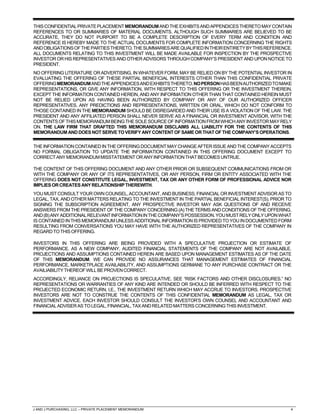 J AND J PURCHASING, LLC – PRIVATE PLACEMENT MEMORANDUM 4
THISCONFIDENTIALPRIVATEPLACEMENTMEMORANDUMANDTHEEXHIBITSANDAPPENDICESTHERETOMAYCONTAIN
REFERENCES TO OR SUMMARIES OF MATERIAL DOCUMENTS. ALTHOUGH SUCH SUMMARIES ARE BELIEVED TO BE
ACCURATE, THEY DO NOT PURPORT TO BE A COMPLETE DESCRIPTION OF EVERY TERM AND CONDITION AND
REFERENCE IS HEREBY MADE TO THE ACTUAL DOCUMENTS FOR COMPLETE INFORMATION CONCERNING THE RIGHTS
ANDOBLIGATIONSOFTHEPARTIESTHERETO.THESUMMARIESAREQUALIFIEDINTHEIRENTIRETYBYTHISREFERENCE.
ALL DOCUMENTS RELATING TO THIS INVESTMENT WILL BE MADE AVAILABLE FOR INSPECTION BY THE PROSPECTIVE
INVESTOR OR HIS REPRESENTATIVES AND OTHER ADVISORS THROUGH COMPANY’S PRESIDENT AND UPON NOTICE TO
PRESIDENT.
NO OFFERING LITERATURE OR ADVERTISING, IN WHATEVER FORM, MAY BE RELIED ON BY THE POTENTIAL INVESTOR IN
EVALUATING THE OFFERING OF THESE PARTIAL BENEFICIAL INTERESTS OTHER THAN THIS CONFIDENTIAL PRIVATE
OFFERINGMEMORANDUMANDTHEAPPENDICESANDEXHIBITSTHERETO.NOPERSONHASBEENAUTHORIZEDTOMAKE
REPRESENTATIONS, OR GIVE ANY INFORMATION, WITH RESPECT TO THIS OFFERING OR THE INVESTMENT THEREIN,
EXCEPT THE INFORMATION CONTAINED HEREIN, AND ANY INFORMATION OTHER THAN THAT CONTAINED HEREIN MUST
NOT BE RELIED UPON AS HAVING BEEN AUTHORIZED BY COMPANY OR ANY OF OUR AUTHORIZED OFFICER
REPRESENTATIVES. ANY PREDICTIONS AND REPRESENTATIONS, WRITTEN OR ORAL, WHICH DO NOT CONFORM TO
THOSE CONTAINED IN THE MEMORANDUM SHOULD BE DISREGARDED AND THEIR USE IS A VIOLATION OF THE LAW. THE
PRESIDENT AND ANY AFFILIATED PERSON SHALL NEVER SERVE AS A FINANCIAL OR INVESTMENT ADVISOR, WITH THE
CONTENTSOFTHISMEMORANDUMBEINGTHESOLESOURCEOFINFORMATIONFROMWHICHANYINVESTORMAYRELY
ON. THE LAW FIRM THAT DRAFTED THIS MEMORANDUM DISCLAIMS ALL LIABILITY FOR THE CONTENTS OF THIS
MEMORANDUM ANDDOESNOTSERVETOVERIFY ANYCONTENTOFSAMEORTHATOFTHECOMPANY’SOPERATIONS.
THEINFORMATIONCONTAINEDINTHEOFFERINGDOCUMENT MAYCHANGEAFTERISSUEANDTHECOMPANYACCEPTS
NO FORMAL OBLIGATION TO UPDATE THE INFORMATION CONTAINED IN THIS OFFERING DOCUMENT EXCEPT TO
CORRECTANYMEMORANDUMMISSTATEMENTORANYINFORMATIONTHATBECOMESUNTRUE.
THE CONTENT OF THIS OFFERING DOCUMENT AND ANY OTHER PRIOR OR SUBSEQUENT COMMUNICATIONS FROM OR
WITH THE COMPANY OR ANY OF ITS REPRESENTATIVES, OR ANY PERSON, FIRM OR ENTITY ASSOCIATED WITH THE
OFFERING DOES NOT CONSTITUTE LEGAL, INVESTMENT, TAX OR ANY OTHER FORM OF PROFESSIONAL ADVICE NOR
IMPLIESORCREATES ANYRELATIONSHIPTHEREWITH.
YOU MUST CONSULT YOUR OWN COUNSEL, ACCOUNTANT, AND BUSINESS, FINANCIAL OR INVESTMENT ADVISOR AS TO
LEGAL, TAX, AND OTHER MATTERS RELATING TO THE INVESTMENT IN THE PARTIAL BENEFICIAL INTEREST(S). PRIOR TO
SIGNING THE SUBSCRIPTION AGREEMENT, ANY PROSPECTIVE INVESTOR MAY ASK QUESTIONS OF AND RECEIVE
ANSWERS FROM THE PRESIDENT OF THE COMPANY CONCERNING (A) THE TERMS AND CONDITIONS OF THE OFFERING,
AND(B)ANYADDITIONALRELEVANTINFORMATIONINTHECOMPANY’SPOSSESSION.YOUMUSTRELYONLYUPONWHAT
IS CONTAINED IN THIS MEMORANDUM UNLESS ADDITIONAL INFORMATION IS PROVIDED TOYOU INDOCUMENTED FORM
RESULTING FROM CONVERSATIONS YOU MAY HAVE WITH THE AUTHORIZED REPRESENTATIVES OF THE COMPANY IN
REGARDTOTHISOFFERING.
INVESTORS IN THIS OFFERING ARE BEING PROVIDED WITH A SPECULATIVE PROJECTION OR ESTIMATE OF
PERFORMANCE. AS A NEW COMPANY, AUDITED FINANCIAL STATEMENTS OF THE COMPANY ARE NOT AVAILABLE.
PROJECTIONS AND ASSUMPTIONS CONTAINED HEREIN ARE BASED UPON MANAGEMENT ESTIMATES AS OF THE DATE
OF THIS MEMORANDUM. WE CAN PROVIDE NO ASSURANCES THAT MANAGEMENT ESTIMATES OF FINANCIAL
PERFORMANCE, MARKETPLACE AVAILABILITY, AND ASSUMPTIONS GERMANE TO ANY PURCHASE CONTRACT OR THE
AVAILIABILITYTHEREOFWILLBEPROVENCORRECT.
ACCORDINGLY, RELIANCE ON PROJECTIONS IS SPECULATIVE. SEE “RISK FACTORS AND OTHER DISCLOSURES.” NO
REPRESENTATIONS OR WARRANTIES OF ANY KIND ARE INTENDED OR SHOULD BE INFERRED WITH RESPECT TO THE
PROJECTED ECONOMIC RETURN, I.E., THE INVESTMENT RETURN WHICH MAY ACCRUE TO INVESTORS. PROSPECTIVE
INVESTORS ARE NOT TO CONSTRUE THE CONTENTS OF THIS CONFIDENTIAL MEMORANDUM AS LEGAL, TAX OR
INVESTMENT ADVICE. EACH INVESTOR SHOULD CONSULT THE INVESTOR’S OWN COUNSEL AND ACCOUNTANT AND
FINANCIALADVISERASTOLEGAL,FINANCIAL,TAXANDRELATEDMATTERSCONCERNINGTHISINVESTMENT.
 