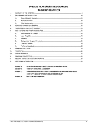 J AND J PURCHASING, LLC – PRIVATE PLACEMENT MEMORANDUM 5
PRIVATE PLACEMENT MEMORANDUM
TABLE OF CONTENTS
I. SUMMARY OF THE OFFERING............................................................................................................................................6
II. REQUIREMENTS FOR INVESTORS..................................................................................................................................13
A. General Suitability Standards.................................................................................................................................13
B. Accredited Investors................................................................................................................................................13
C. Other Requirements ...............................................................................................................................................13
III. FORWARD-LOOKING STATEMENTS................................................................................................................................14
IV. THE BUSINESS - EXECUTIVE SUMMARY........................................................................................................................15
V. RISK FACTORS AND OTHER DISCLOSURES.................................................................................................................16
A. Risks Related to the Company..............................................................................................................................16
B. Legal - Regulation...................................................................................................................................................19
C. Insurance.................................................................................................................................................................20
D. Background of Company’s President....................................................................................................................20
E. Conflicts of Interests................................................................................................................................................20
F. Pro Forma Capitalization........................................................................................................................................22
VI. COMPANY STRUCTURE......................................................................................................................................................23
VII. TAX STATUS...........................................................................................................................................................................24
VIII. USE OF PROCEEDS.............................................................................................................................................................25
IX. FINANCIAL PROJECTIONS..................................................................................................................................................26
X. FEDERAL AND STATE INCOME TAX ASPECTS.............................................................................................................27
XI. ADDITIONAL INFORMATION...............................................................................................................................................28
EXHIBIT A ARTICLESOFORGANIZATION–CORPORATEDOCUMENTATION
EXHIBITB COMPANYOPERATING AGREEMENT
EXHIBITC SAMPLEINSURANCESETTLEMENT AGREEMENTS($80,000.00 AND$100,000.00)
COMPANY’SCODEOFETHICS ANDBUSINESSCONDUCT
EXHIBITD INVESTORQUESTIONNAIRE
 