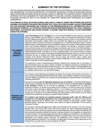 J AND J PURCHASING, LLC – PRIVATE PLACEMENT MEMORANDUM 6
I. SUMMARY OF THE OFFERING
THEFOLLOWINGCONTAINSCERTAININFORMATIONREGARDINGTHEOFFERINGBUTDOESNOTCONTAINALL
THE INFORMATION THAT MAY BE IMPORTANT TO POTENTIAL INVESTORS. POTENTIAL INVESTORS SHOULD
READTHISENTIREDOCUMENTANDEACHEXHIBITCAREFULLYBEFORETHEYDECIDETOINVESTUNDERTHIS
OFFERING FOR THE PLACEMENT OF THEIR INVESTMENT TO SECURE A PARTIAL BENEFICIAL INTEREST IN
PURCHASE CONTRACTS TIED TO THE FUNDING OF THIRD-PARTY BENEFICIARY INSURANCE SETTLEMENT
AGREEMENTS.
THE COMPANY’S LEGAL OR OTHER COUNSEL DISCLAIM ALL LIABILITY UNDER THIS OFFERING AND ARE NOT
ADVISING THE PROSPECTIVE INVESTORS, NOTING THAT LEGAL OR OTHER COUNSEL HAS NOT PERFORMED
ANY DUE DILIGENCE REGARDING ANY CONTENT IN THIS MEMORANDUM WITH ALL INFORMATION SOLELY
PROVIDEDBYCOMPANY.ALLPOTENTIALINVESTORSSHOULDSEEKINDEPENDENTTAX,LEGAL,FINANCIAL,
INVESTMENT, ACCOUNTING AND OTHER COUNSEL TO ADVISE THEM WITH RESPECT TO ANY INVESTMENT
UNDER THISOFFERING.
THE COMPANY
AND THIS
OFFERING
GENERALLY
J and J Purchasing, LLC (the “Company”) is a new Florida limited liability company that has no operating
history but will hereafter under this Offering: (1) receive, certify, and manage the Investments Proceeds
from this Offering as transferred by Investor to the Company’s Escrow Account in full compliance with all
Subscription Documentation matters hereto and concomitant Due Diligence by Company thereon; (2)
utilize the Investor’s Investment Principal as consideration for a Third-Party Beneficiary (owner of claims
settled through an existing/expected Insurance Settlement Agreement) to assign certain beneficial interests
under such Insurance Settlement Agreement to the Company and through a “Purchase Contract”
instrument that is funded by the Investment Principal, and whereby a part of such Third-Party Beneficiary-
assigned beneficial interest is retained on behalf of the Investor and will be paid to the Investor as Investor’s
“Partial Beneficial Interest” and which sum is the “Investment Return;” (3) provide Investors a monthly
statement germane to the activity of their relevant Partial Beneficial Interest(s) under one or more Purchase
Contract(s) and pay to Investors their Partial Beneficial Interest (the “Investment Return”) upon the
expiration of the relevant “Placement Period;” and (4) comply with Investor’s right to redeem their
Investment Principal pursuant to Investor’s retained “Right of Redemption” or act consistent with Investor’s
“Option to Reinvest” as further delimited below.
The opportunity to invest in Partial Beneficial Interests is offered by the Company with no commission or
other remuneration paid to any person, directly or indirectly, for solicitation of Investors or otherwise for the
offering and sale of Partial Beneficial Interests hereunder. Any “Finder” directly or indirectly affiliated with
the Company may not serve or act in any way as a financial or investment advisor, any of which act would
be prohibited under the Act or any other SEC limitations.
PRESIDENT AND
OPERATION OF
THE COMPANY
The Company, and all relationship permutations as between the Company, the Company’s sole owner, or
future owners and Managing Member/President (Mr. Jeffrey Judd, hereafter “President”) and the Investors
under this Offering is governed by the Company’s Operating Agreement, attached hereto as Exhibit B (the
“Operating Agreement”).
Because the Investors join the Operating Agreement only as Investors in Partial Beneficial Interests
under Company-negotiated and otherwise secured Purchase Contracts and not as owners or members
of the Company, Investors do not, and will not, participate in the management of, nor control the,
Company’s business, nor transact any business for the Company, nor have any right to any Company
Units, stock or other ownership or distribution interest in, or of, Company nor power to bind the Company
and will not receive any profit or other distribution germane to any Company revenue or operations,
including but not limited to, the beneficial interests that belong solely to the Company (and are strictly
retained for the benefit of the Company) under all Purchase Contracts.
The Investor’s sole interest and expected potential investment profit under this Offering and
provided for in the Operating Agreement is the “Investment Return” (as defined in herein and the
Operating Agreement) that is retained under a “Purchase Contract” as the Investor’s specific “Partial
Beneficial Interest.” Separately, the Investor herein retains the Right of Redemption of the Investor’s
“Investment Principal.”
The Company is Member Managed by Mr. Jeffrey Judd, President of the Company. The sole Company
Member is Mr. Judd, owning 100% of the Units in the Company. Mr. Judd’s management activities will
include the Company’s day-to-day operations and all matters described in this summary of the Offering and
where otherwise described including the retention of services relevant to the negotiation and securing of
Purchase Contracts. The Operating Agreement sets forth the obligation for President to act on behalf of the
Investors germane to Investor’s Partial Beneficial Interest, Investment Return lump sum payment, Right of
Redemption, and if relevant, Option to Reinvest. The capitalization of the Company is set forth in the
Operating Agreement (Exhibit B). The Company’s principal place of business will be determined by the
President but is currently 9 Sky Arc Court, Henderson, NV 89012.
 