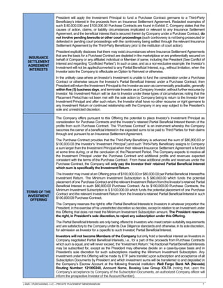 J AND J PURCHASING, LLC – PRIVATE PLACEMENT MEMORANDUM 7
INSURANCE
SETTLEMENT
AGREEMENT
INTERESTS
President will apply the Investment Principal to fund a Purchase Contract germane to a Third-Party
Beneficiary’s interest in the proceeds from an Insurance Settlement Agreement. Redacted examples of
such $ 80,000.000 and $100,000.00 Purchase Contracts are found in Exhibit C. Company states that the
causes of action, claims, or liability circumstances implicated or relevant to any Insurance Settlement
Agreement, and the beneficial interest that is secured therein by Company under a Purchase Contract, do
not involve pending lawsuits or other court proceedings (such controversy is not being prosecuted or
defended in pending court proceedings with the controversy being settled through the relevant Insurance
Settlement Agreement by the Third-Party Beneficiary prior to the institution of court action).
President explicitly discloses that there may exist circumstances where Insurance Settlement Agreements
that are the basis for a Purchase Contract are depleted in the marketplace or are preferentially secured on
behalf of Company or any affiliated individual or Member of same, including the President (See Conflict of
Interest and regarding “Conflicted Parties”). In such a case, and as a non-exclusive example, the Investor’s
Investment will not be applied/converted to any Partial Beneficial Interest, e.g., without limitation, when the
Investor asks the Company to effectuate an Option to Reinvest or otherwise.
In the unlikely case where an Investor’s Investment is unable to fund the consideration under a Purchase
Contract or otherwise secure the Investor’s Partial Beneficial Interest under a Purchase Contract, then
President will return the Investment Principal to the Investor as soon as commercially practicable, generally
within five (5) business days, and terminate Investor as a Company Investor, without further recourse by
Investor. No Investment Return will be due to Investor under these types of circumstances noting that the
Placement Period has not been met with the sole action by Company being to return to the Investor their
Investment Principal and after such return, the Investor shall have no other recourse or right germane to
any Investment Return or continued relationship with the Company in any way subject to the President’s
sole and unrestricted discretion.
TERMS OF THE
INVESTMENT
OFFERING
The Company offers pursuant to this Offering the potential to place Investor’s Investment Principal as
consideration for Purchase Contracts and the Investor’s retained Partial Beneficial Interest therein of the
profits from such Purchase Contract. The “Purchase Contract” is an instrument whereby the Company
becomes the owner of a beneficial interest in the expected sums to be paid to Third Parties for their claims
through and pursuant to an Insurance Settlement Agreement.
The Purchase Contract provides that the Third-Party Beneficiary is advanced the sum of $80,000.00 or
$100,000.00 (the Investor’s “Investment Principal”) and such Third-Party Beneficiary assigns to Company
a sum larger than the Investment Principal when their relevant Insurance Settlement Agreement is funded
at some time during, or at the conclusion of, the Placement Period. The Company expects to receive all
the Investment Principal under the Purchase Contract and additional profits and revenues expected
consistent with the terms of the Purchase Contract. From these additional profits and revenues under the
Purchase Contract, the Company will only pay the Investor their retained Partial Beneficial Interest
which sum is specifically the Investment Return.
The Investor may invest at an Offering price of $100,000.00 or $80,000.00 per Partial Beneficial Interest/the
Investment Return. The Minimum Investment Subscription is $ $80,000.00 which funds the potential
placementof onePurchase Contractandtherelevant InvestmentReturnfrom theInvestor’sretained Partial
Beneficial Interest in such $80,000.00 Purchase Contract. As to $100,000.00 Purchase Contracts, the
Minimum Investment Subscription is $ $100,000.00 which funds the potential placement of one Purchase
Contract and the relevant Investment Return from the Investor’s retained Partial Beneficial Interest in such
$100,000.00 Purchase Contract.
The Company reserves the right to offer Partial Beneficial Interests to Investors in whatever proportion the
President, in the exercise of his unrestricted discretion so decides, except in relation to an Investment under
this Offering that does not meet the Minimum Investment Subscription amount. The President reserves
the right, in President’s sole discretion, to reject any subscription under this Offering.
The Partial Beneficial Interests are only being offered to Investors who meet certain suitability requirements
and are satisfactory to the Company under its Due Diligence standards and otherwise, in its sole discretion,
for admission as Investor for a (specific to such Investor) Partial Beneficial Interest.
Investors will not become Members of the Company but only hold a beneficial interest as Investors in
Company negotiated Partial Beneficial Interests, i.e., for a part of the proceeds from Purchase Contracts
which sum is equal, and will never exceed, the “Investment Return.” No fractional Partial Beneficial Interests
may be subscribed for, except as the President may otherwise decide on a case-by-case basis and in
President’s sole discretion for such subscriptions meeting the Minimum Investment Subscription. Any
Investment under this Offering will be made by ETF (wire transfer) upon subscription and acceptance of all
Subscription Documents by President and which investment sums will be transferred to and deposited in
the Company’s Escrow Account at the following financial institution: Well Fargo Bank NA (Nevada)
Routing Number: 121000248, Account Name, Beasley Law Group IOLTA (noting that, upon the
Company’s acceptance by Company of the Subscription Documents, an authorized Company officer will
inform the prospective Investor of the Account Number).
 