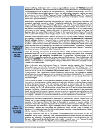 J AND J PURCHASING, LLC – PRIVATE PLACEMENT MEMORANDUM 8
THE EXPECTED
INVESTMENT
RETURN –
INVESTMENT
RETURN
DEFINED
Under this Offering, the Company offers Investors an expected twelve and one half (12.5%) Investment
Return for each Purchase Contract/Partial Beneficial Interest funded by the Investor’s Investment Principal.
The Investment Principal, as used to fund the consideration of a Purchase Contract of either a $80,000.00
or $100,000.00 increment, and the Investment Return sum will be paid to the Investor in a lump sum after
the expiration of the required 90-day Placement Period if no Event of Default occurs. The Placement
Period ends when the Purchase Contract Proceeds are received by the Company from the Third-Party
Beneficiary’s agent/representative.
When Investor submits their Subscription Documentation and funds their Investment, the President or his
delegate is expected to execute the relevant Purchase Contract with the Third-Party Beneficiary to the
Insurance Settlement Agreement (“Third-Party Beneficiary”) and which Purchase Contract consideration
on the part of the Company will be funded by the Investor’s Investment Principal and transferred by wire to
the relevant Third-party Beneficiary or their agent/representative. The execution of the Purchase Contract
by Company and the relevant Third-Party Beneficiary is expected to occur generally within three (3)
business days after receipt of the Investment Principal by Company into its Escrow Account. The wiring
of the Investment Principal to the Third-Party Beneficiary will occur after the Purchase Contract is executed.
When the Investor relevant Purchase Contract is executed by the Company and the Third-Party Beneficiary
and the wire of the relevant amount is wired to the Third-Party Beneficiary, the ninety-day (90) “Placement
Period” will begin. During the Placement Period, no Investment Return will be due Investor or paid by the
Company. At the conclusion of the Placement Period, if the Insurance Settlement Agreement funds the
Purchase Contract beneficial interest (the “Proceeds of the Purchase Contract”) and under its terms, and
specifically when there is no Default Event as to either, the Investor can expect to receive the Investment
Return in one lump sum and within five (5) business days after the expiration of the Placement Period/when
the Company receives the Proceeds of the Purchase Contract.
Under the preceding circumstances, If the Investor-retained Partial Beneficial Interest and Principal
Investment relate to: (1) an $80,000.00 Purchase Contract, then the lump sum payment of the Investment
Return to the Investor will equal only $10,000.00 of the Proceeds of the Purchase Contract; or (2) a
$100,000.00 Purchase Contract, then the lump sum payment of the Investment Return to the Investor will
equal only $12,500.00 of the Proceeds of the Purchase Contract. Company will issue and forward to each
Investor a yearly appropriate Tax reporting form setting out all Investment Return amounts paid to Investor
under any Purchase Contract.
When the Company wires the Investment Return to the Investor after the expiration of the Placement
Period, the Investor may inform the Company of the Investor’s exercise of their Right of Redemption. If the
Investor so notifies the Company, the Company will also wire to the Investor their Investment Principal, e.g.,
either$80,000.00or$100,000.00andwithinfive (5)businessdaysof Company’sreceiptoftheInvestor’s
notice to redeem. Each Investment Principal and Investment Return transfer may be subject to relevant
wiringfees and whichoperating expense maybecharged to theInvestor anddeductedfrom theInvestment
Principal/Investment Return, noting that Investor’s financial organization may also charge the Investor a
separate wiring fee.
The opportunity to invest in Partial Beneficial Interests are being offered by the Company with no
commission or other remuneration paid to any person for solicitation of Investors or for the offering and sale
of Partial Beneficial Interests. The only individual authorized to communicate with the Potential
Investor/Subscriber regarding any aspect of this Offering or the Subscription Documents is a Company
officer; currently, only Mr. Judd is an authorized Company officer and will be able to answer certain matters
regarding the Offering. Company notes that Mr. Judd, or any other person speaking on the Company’s
behalf, are not financial or investment advisors, and may not act or communicate in any way that is reserved
tolicensed/professional investmentorfinancialadvisors. Inshort,Mr.Juddandanyoneauthorizedto speak
on Company’s behalf are not financial or investment advisors and will never act in such capacity.
RIGHT OF
REDEMPTION
OPTION TO
REINVEST
Investors may exercise an absolute Right of Redemption on the Investment Principal Invested under this
Offering after (or concomitant to) Company’s payment to the Investor of their Investment Return after the
expiration of the Placement Period. The Right of Redemption is exercised by Investor notifying the
Company’s President in writing and President shall refund to Investors their Investment Principal within five
(5) business days from the Investor’s Right of Redemption notice. Subject to Investor’s instruction to do so,
and President’s approval and concurrence, the Investor may benefit from the Option to Reinvest the
Investment Principal invested under this Offering (after Company pays the Investor their Investment Return
after the expiration of the Placement Period).
The Option to Reinvest exists, if at all, only after the Investment Principal is due to Investor and after the
Investment Return is paid. Specifically, if the Investor requests that Company fund the purchase of an
additional and subsequent Purchase Contract, and Company so concurs in its sole discretion, then the
Company will act accordingly with the Company informing the Investor of when a new Purchase Contract
is funded and the concomitant start of that Purchase Contract’s Placement Period.
 