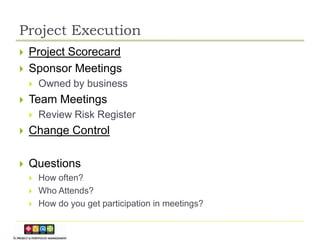 Project Execution
   Project Scorecard
   Sponsor Meetings
       Owned by business
   Team Meetings
       Review Risk Register
   Change Control

   Questions
       How often?
       Who Attends?
       How do you get participation in meetings?
 