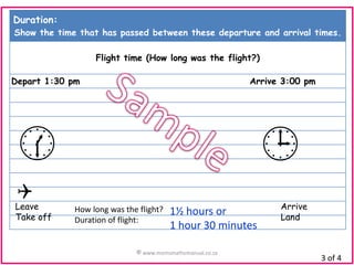 Duration:
Show the time that has passed between these departure and arrival times.
Flight time (How long was the flight?)
Depart 1:30 pm

Arrive 3:00 pm




Q

Leave
Take off

How long was the flight?
Duration of flight:

1½ hours or
1 hour 30 minutes

© www.momsmathsmanual.co.za

Arrive
Land

3 of 4

 
