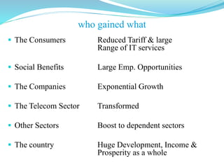 The Consumers Reduced Tariff & large
Range of IT services
 Social Benefits Large Emp. Opportunities
 The Companies Exponential Growth
 The Telecom Sector Transformed
 Other Sectors Boost to dependent sectors
 The country Huge Development, Income &
Prosperity as a whole
who gained what
 