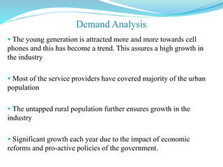  The young generation is attracted more and more towards cell
phones and this has become a trend. This assures a high growth in
the industry
 Most of the service providers have covered majority of the urban
population
 The untapped rural population further ensures growth in the
industry
 Significant growth each year due to the impact of economic
reforms and pro-active policies of the government.
 